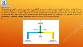 c) Coulometry:-
Coulometry uses applied current or potential to completely convert an analyte from one oxidation state to another. In these
experiments, the total current passed is measured directly or indirectly to determine the number of electrons passed. Knowing
the number of electrons passed can indicate the concentration of the analyte or, when the concentration is known, the number of
electrons transferred in the redox reaction. Common forms of coulometry include bulk electrolysis, also known as Potentiostatic
coulometry or controlled potential coulometry, as well as a variety of coulometric titrations.
 