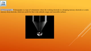 d) Polarography :-Polarography is a type of voltammetry where the working electrode is a dropping mercury electrode or a static
mercury drop electrode, which are useful for their wide cathodic ranges and renewable surfaces.
 