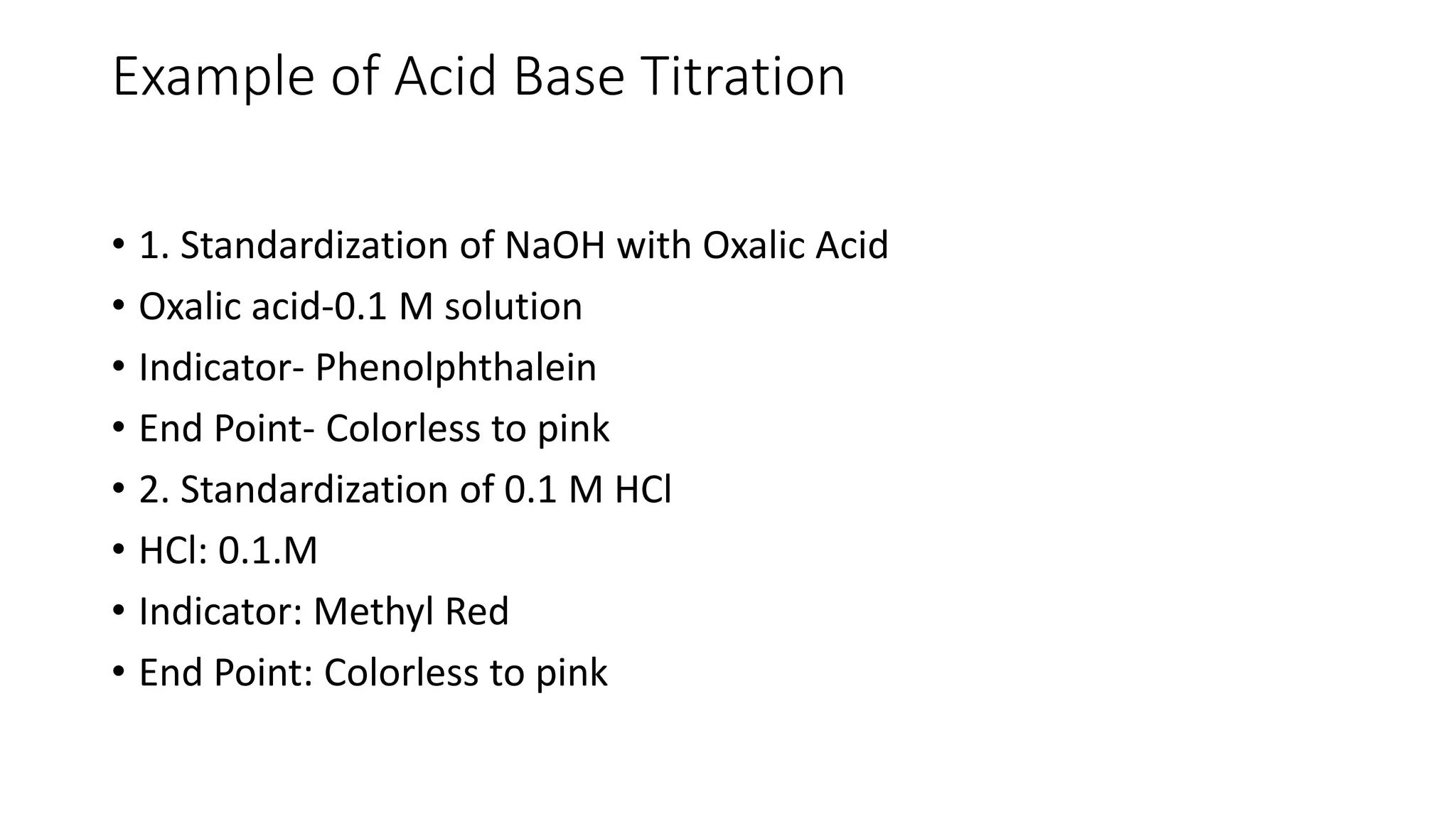 Example of Acid Base Titration
• 1. Standardization of NaOH with Oxalic Acid
• Oxalic acid-0.1 M solution
• Indicator- Phenolphthalein
• End Point- Colorless to pink
• 2. Standardization of 0.1 M HCl
• HCl: 0.1.M
• Indicator: Methyl Red
• End Point: Colorless to pink
 