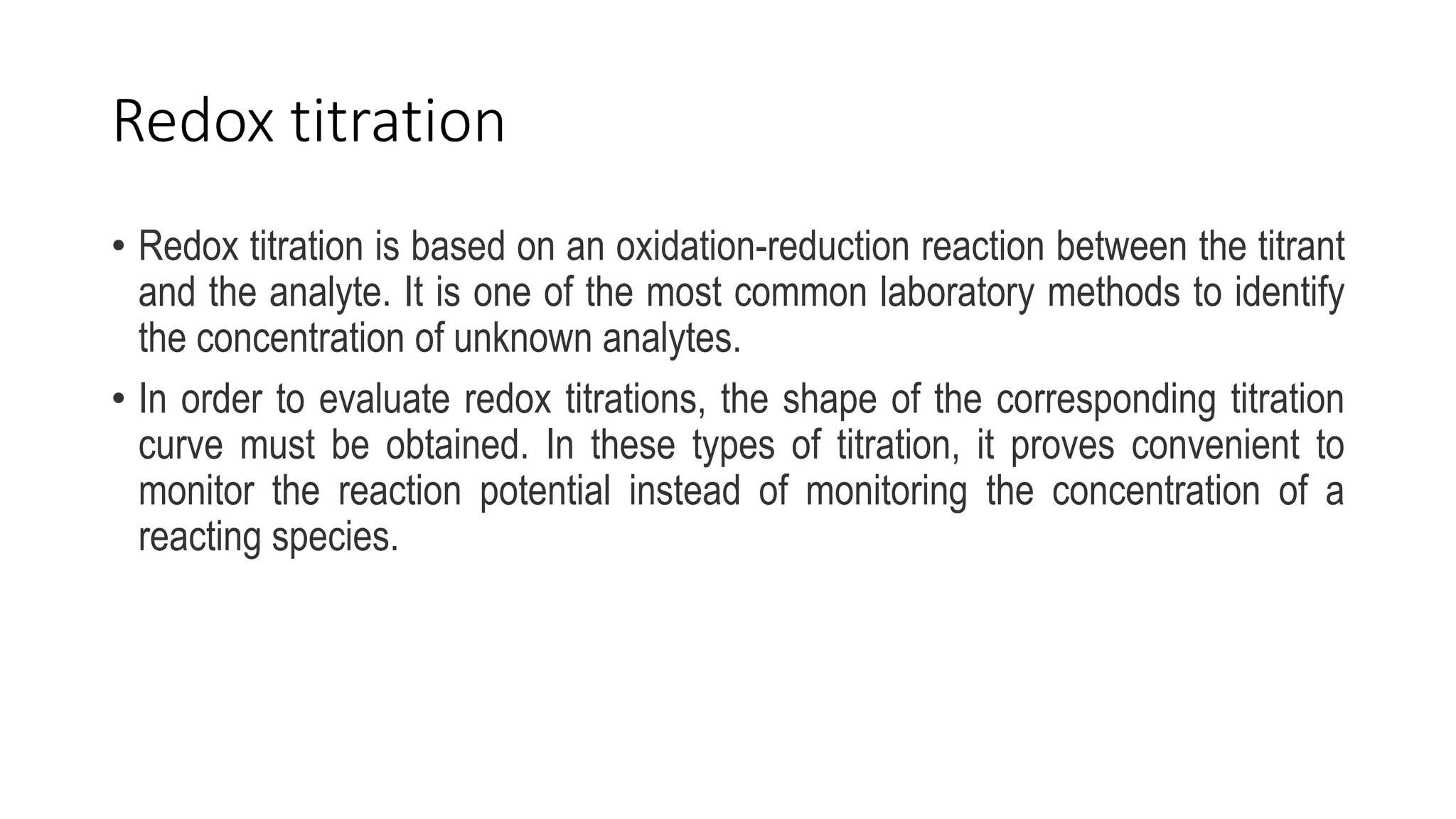 Redox titration
• Redox titration is based on an oxidation-reduction reaction between the titrant
and the analyte. It is one of the most common laboratory methods to identify
the concentration of unknown analytes.
• In order to evaluate redox titrations, the shape of the corresponding titration
curve must be obtained. In these types of titration, it proves convenient to
monitor the reaction potential instead of monitoring the concentration of a
reacting species.
 