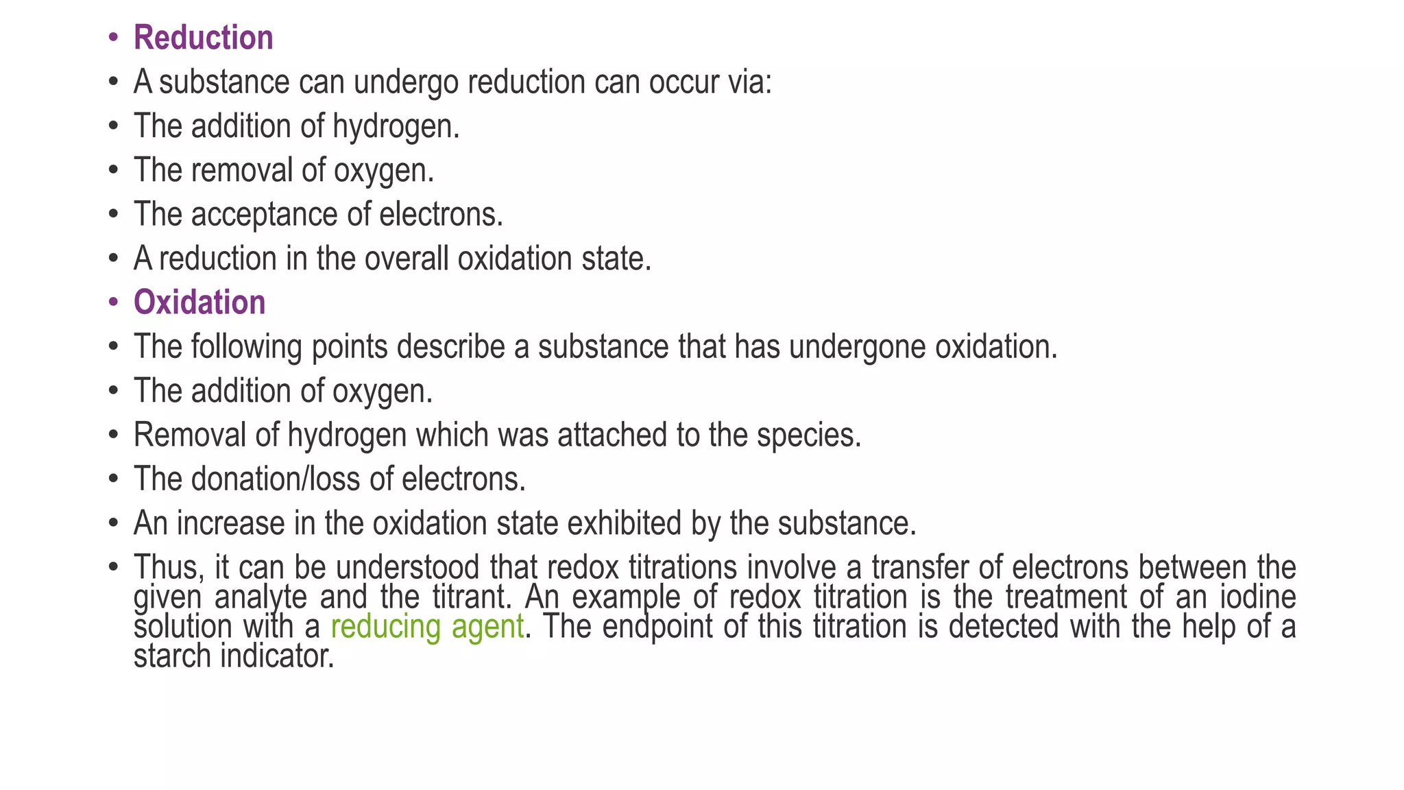 • Reduction
• A substance can undergo reduction can occur via:
• The addition of hydrogen.
• The removal of oxygen.
• The acceptance of electrons.
• A reduction in the overall oxidation state.
• Oxidation
• The following points describe a substance that has undergone oxidation.
• The addition of oxygen.
• Removal of hydrogen which was attached to the species.
• The donation/loss of electrons.
• An increase in the oxidation state exhibited by the substance.
• Thus, it can be understood that redox titrations involve a transfer of electrons between the
given analyte and the titrant. An example of redox titration is the treatment of an iodine
solution with a reducing agent. The endpoint of this titration is detected with the help of a
starch indicator.
 