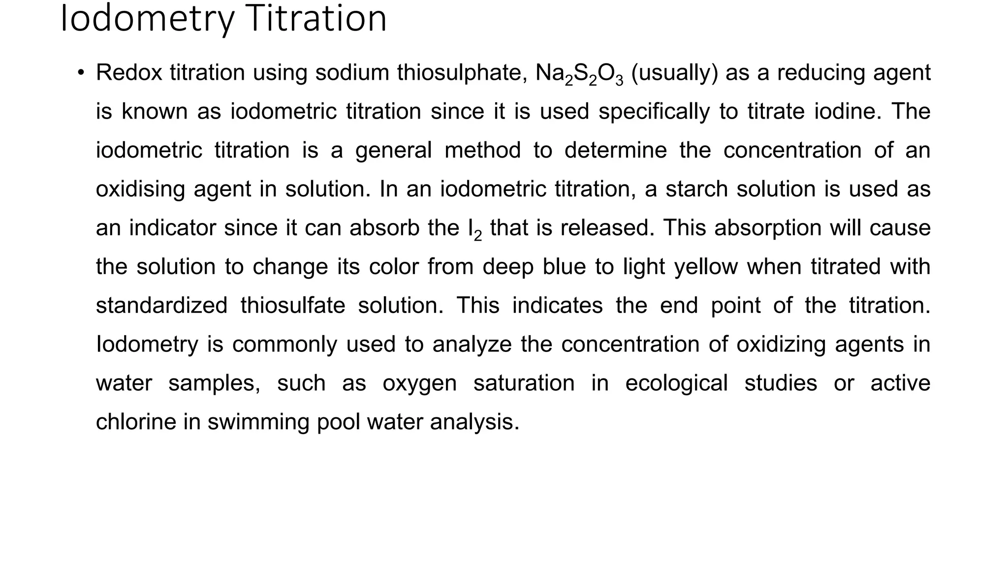 Iodometry Titration
• Redox titration using sodium thiosulphate, Na2S2O3 (usually) as a reducing agent
is known as iodometric titration since it is used specifically to titrate iodine. The
iodometric titration is a general method to determine the concentration of an
oxidising agent in solution. In an iodometric titration, a starch solution is used as
an indicator since it can absorb the I2 that is released. This absorption will cause
the solution to change its color from deep blue to light yellow when titrated with
standardized thiosulfate solution. This indicates the end point of the titration.
Iodometry is commonly used to analyze the concentration of oxidizing agents in
water samples, such as oxygen saturation in ecological studies or active
chlorine in swimming pool water analysis.
 