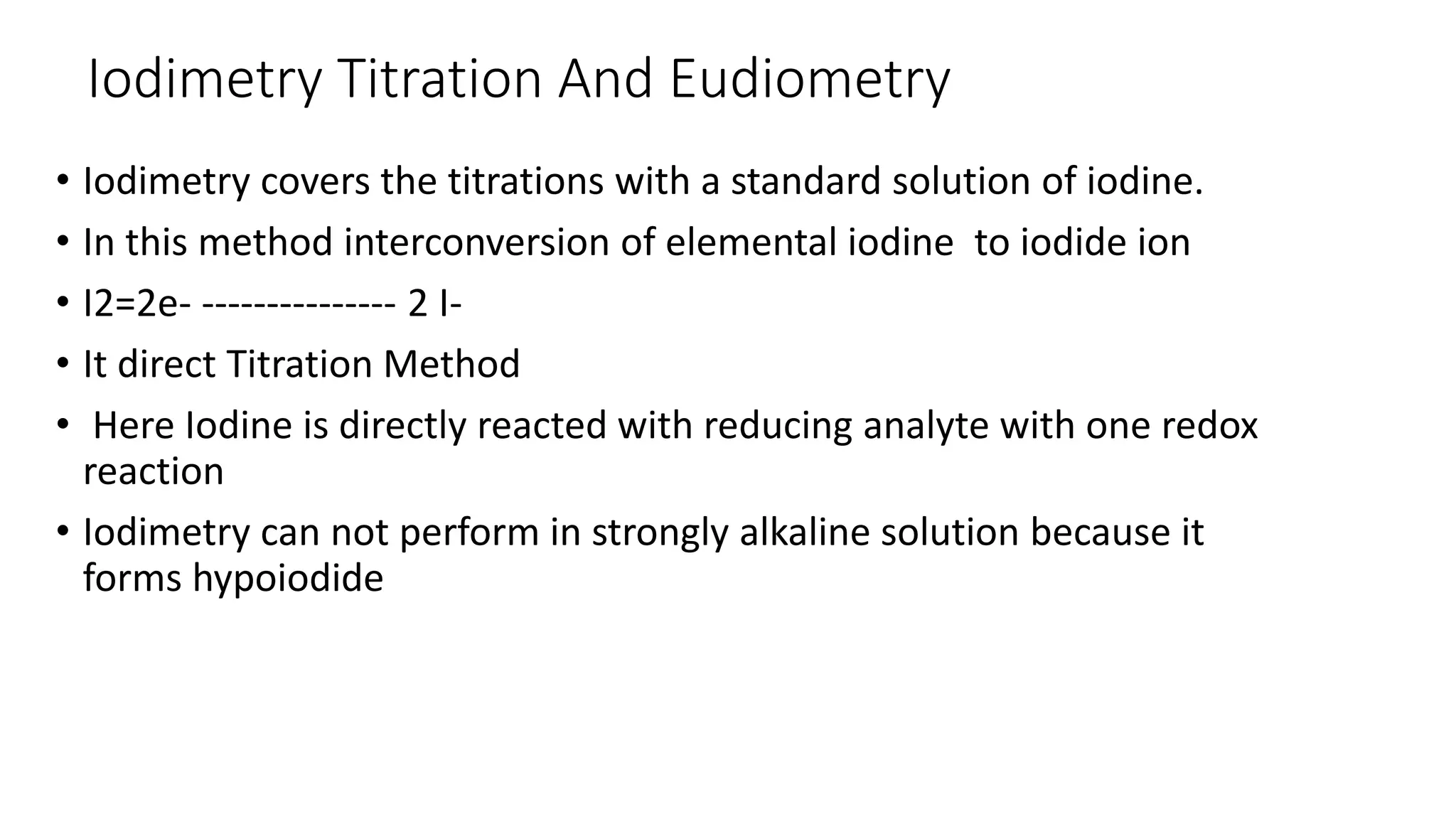 Iodimetry Titration And Eudiometry
• Iodimetry covers the titrations with a standard solution of iodine.
• In this method interconversion of elemental iodine to iodide ion
• I2=2e- --------------- 2 I-
• It direct Titration Method
• Here Iodine is directly reacted with reducing analyte with one redox
reaction
• Iodimetry can not perform in strongly alkaline solution because it
forms hypoiodide
 