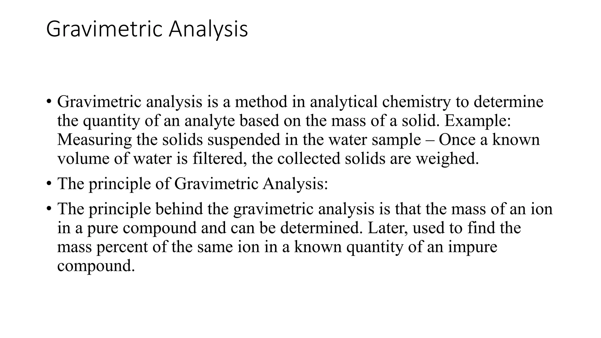 Gravimetric Analysis
• Gravimetric analysis is a method in analytical chemistry to determine
the quantity of an analyte based on the mass of a solid. Example:
Measuring the solids suspended in the water sample – Once a known
volume of water is filtered, the collected solids are weighed.
• The principle of Gravimetric Analysis:
• The principle behind the gravimetric analysis is that the mass of an ion
in a pure compound and can be determined. Later, used to find the
mass percent of the same ion in a known quantity of an impure
compound.
 