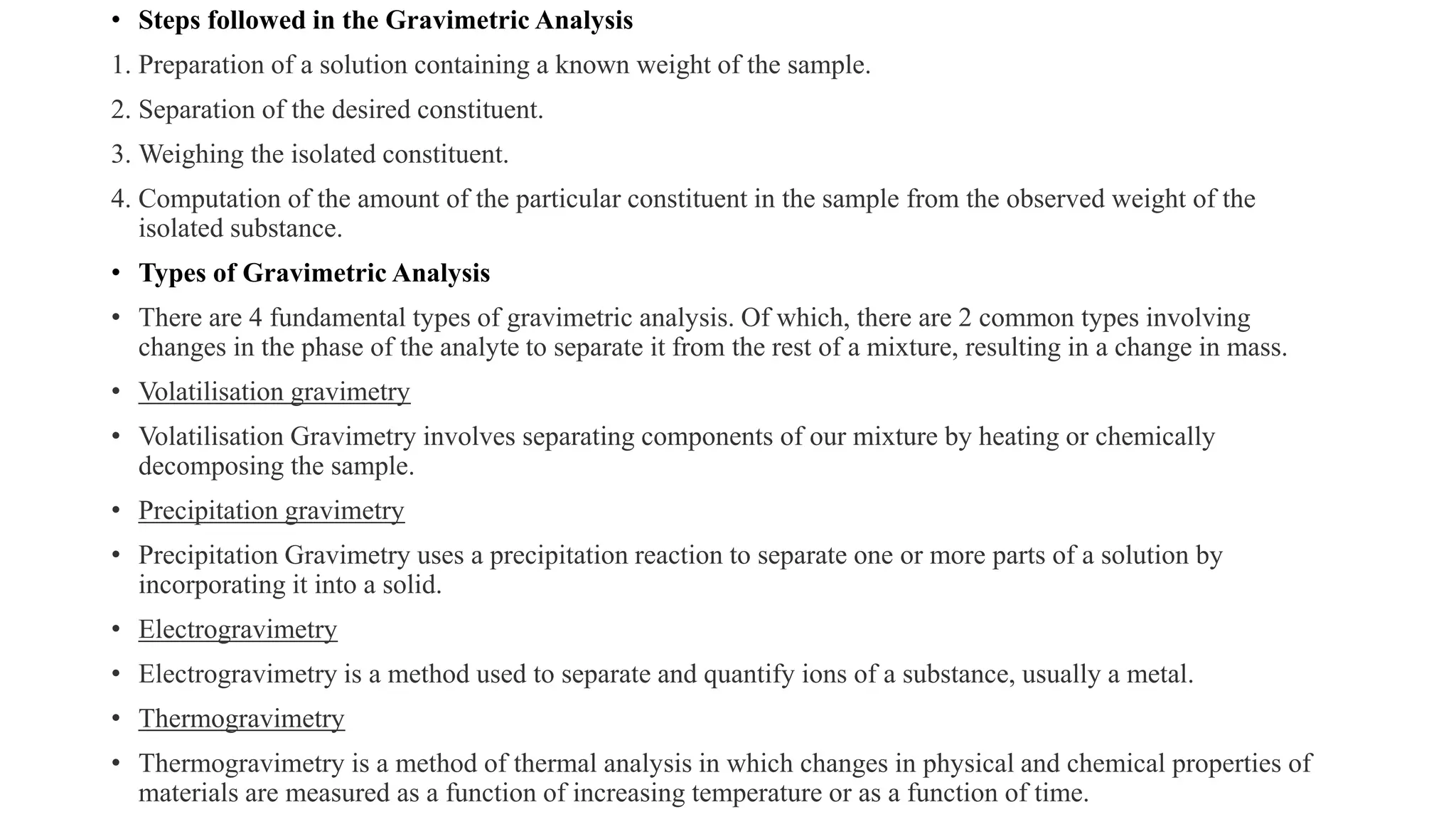 • Steps followed in the Gravimetric Analysis
1. Preparation of a solution containing a known weight of the sample.
2. Separation of the desired constituent.
3. Weighing the isolated constituent.
4. Computation of the amount of the particular constituent in the sample from the observed weight of the
isolated substance.
• Types of Gravimetric Analysis
• There are 4 fundamental types of gravimetric analysis. Of which, there are 2 common types involving
changes in the phase of the analyte to separate it from the rest of a mixture, resulting in a change in mass.
• Volatilisation gravimetry
• Volatilisation Gravimetry involves separating components of our mixture by heating or chemically
decomposing the sample.
• Precipitation gravimetry
• Precipitation Gravimetry uses a precipitation reaction to separate one or more parts of a solution by
incorporating it into a solid.
• Electrogravimetry
• Electrogravimetry is a method used to separate and quantify ions of a substance, usually a metal.
• Thermogravimetry
• Thermogravimetry is a method of thermal analysis in which changes in physical and chemical properties of
materials are measured as a function of increasing temperature or as a function of time.
 