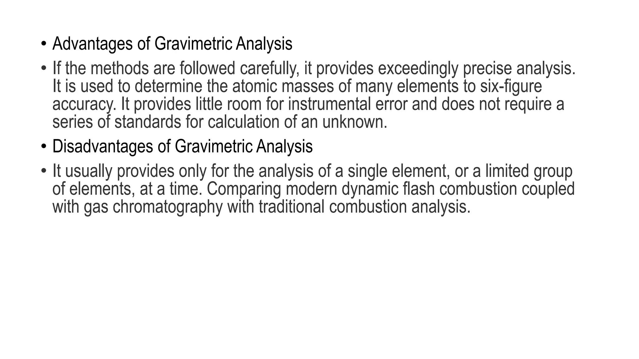 • Advantages of Gravimetric Analysis
• If the methods are followed carefully, it provides exceedingly precise analysis.
It is used to determine the atomic masses of many elements to six-figure
accuracy. It provides little room for instrumental error and does not require a
series of standards for calculation of an unknown.
• Disadvantages of Gravimetric Analysis
• It usually provides only for the analysis of a single element, or a limited group
of elements, at a time. Comparing modern dynamic flash combustion coupled
with gas chromatography with traditional combustion analysis.
 