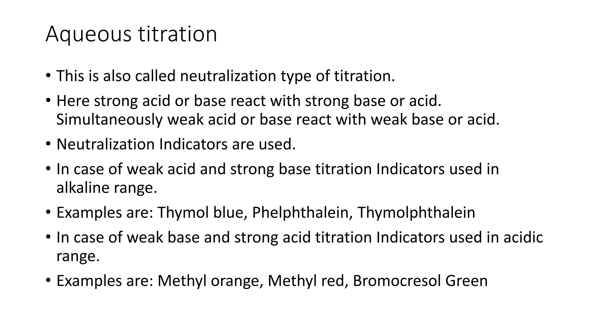 Aqueous titration
• This is also called neutralization type of titration.
• Here strong acid or base react with strong base or acid.
Simultaneously weak acid or base react with weak base or acid.
• Neutralization Indicators are used.
• In case of weak acid and strong base titration Indicators used in
alkaline range.
• Examples are: Thymol blue, Phelphthalein, Thymolphthalein
• In case of weak base and strong acid titration Indicators used in acidic
range.
• Examples are: Methyl orange, Methyl red, Bromocresol Green
 