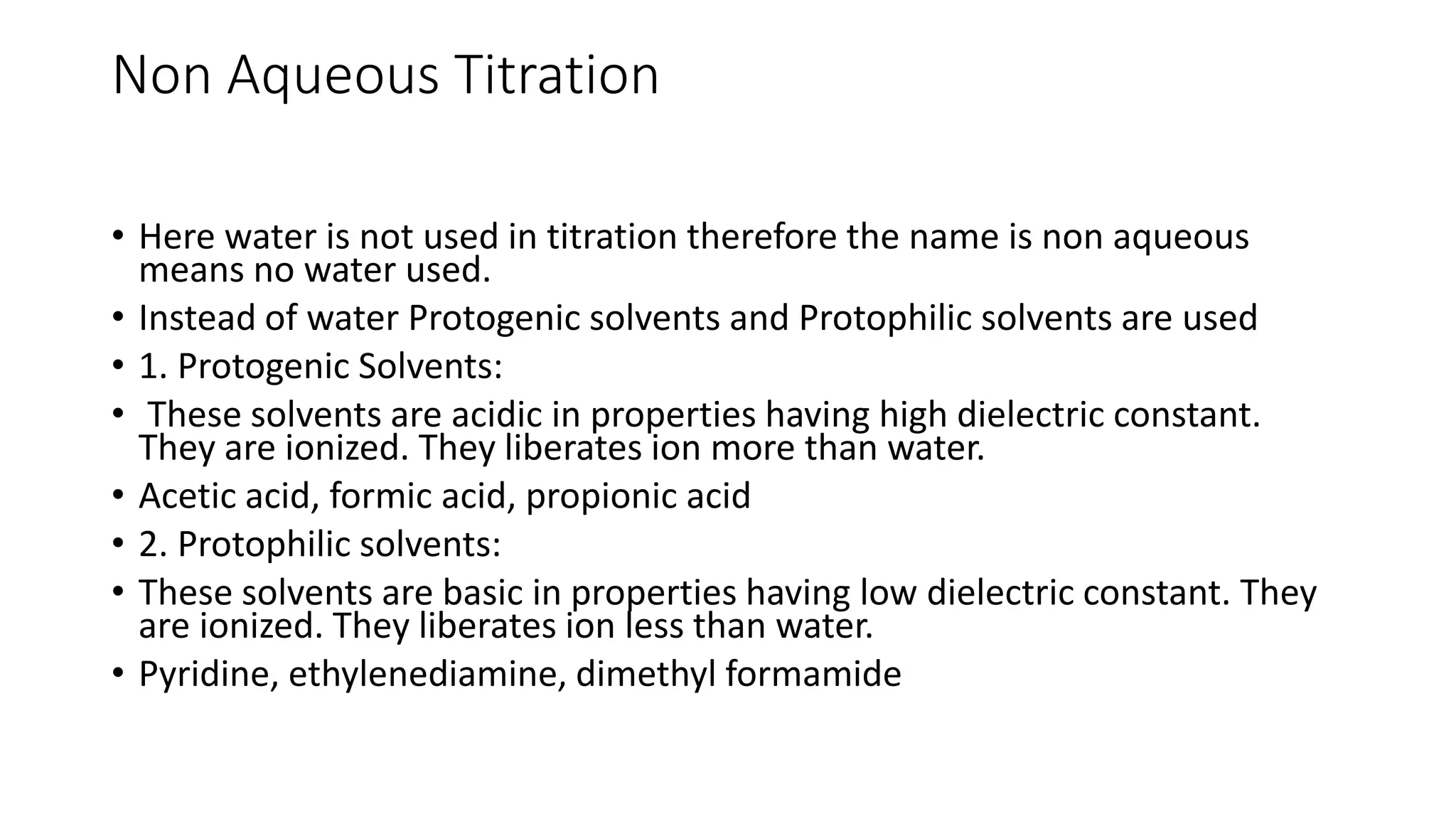 Non Aqueous Titration
• Here water is not used in titration therefore the name is non aqueous
means no water used.
• Instead of water Protogenic solvents and Protophilic solvents are used
• 1. Protogenic Solvents:
• These solvents are acidic in properties having high dielectric constant.
They are ionized. They liberates ion more than water.
• Acetic acid, formic acid, propionic acid
• 2. Protophilic solvents:
• These solvents are basic in properties having low dielectric constant. They
are ionized. They liberates ion less than water.
• Pyridine, ethylenediamine, dimethyl formamide
 