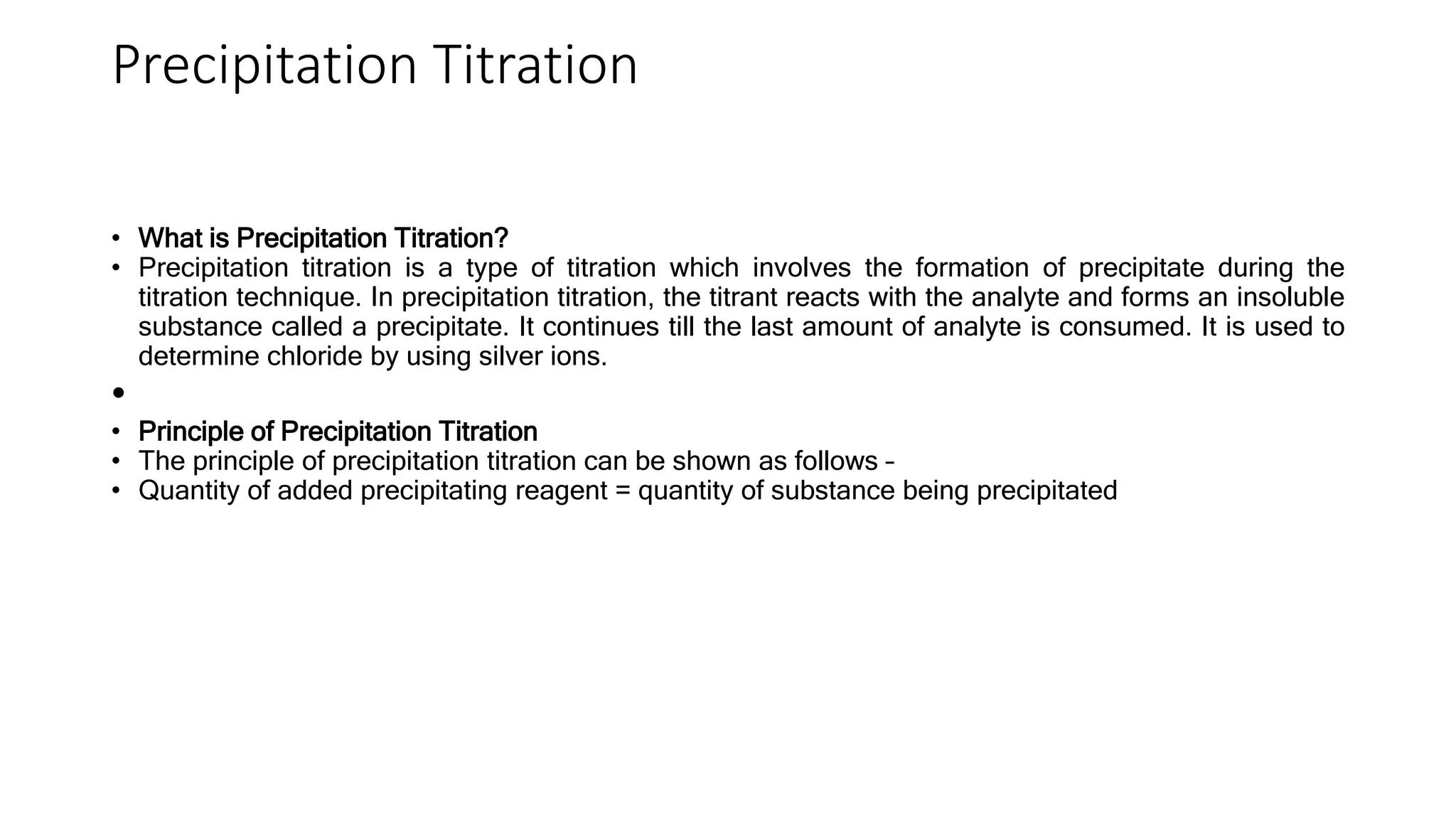 Precipitation Titration
• What is Precipitation Titration?
• Precipitation titration is a type of titration which involves the formation of precipitate during the
titration technique. In precipitation titration, the titrant reacts with the analyte and forms an insoluble
substance called a precipitate. It continues till the last amount of analyte is consumed. It is used to
determine chloride by using silver ions.
•
• Principle of Precipitation Titration
• The principle of precipitation titration can be shown as follows –
• Quantity of added precipitating reagent = quantity of substance being precipitated
 