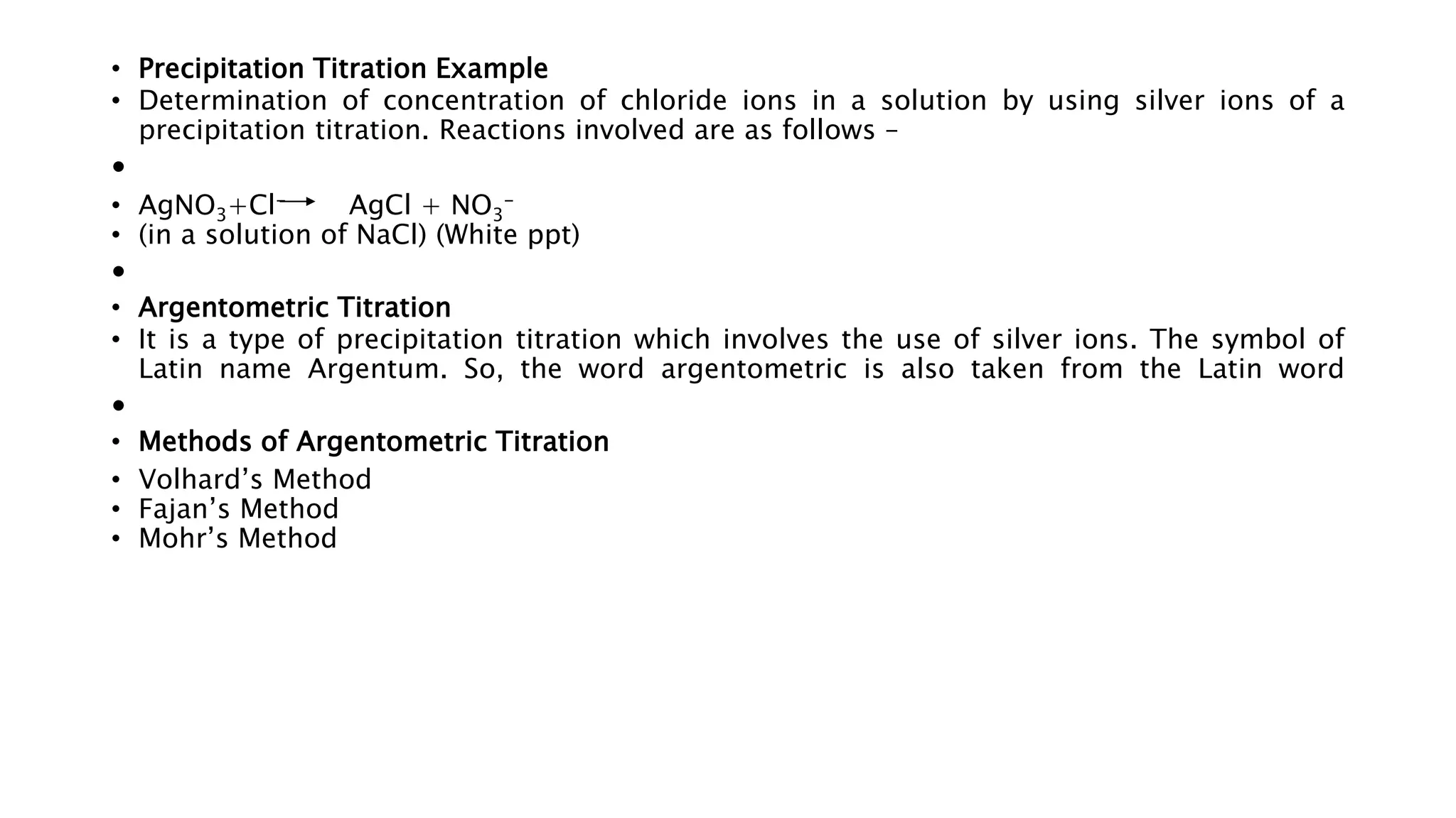 • Precipitation Titration Example
• Determination of concentration of chloride ions in a solution by using silver ions of a
precipitation titration. Reactions involved are as follows –
•
• AgNO3+Cl- AgCl + NO3
-
• (in a solution of NaCl) (White ppt)
•
• Argentometric Titration
• It is a type of precipitation titration which involves the use of silver ions. The symbol of
Latin name Argentum. So, the word argentometric is also taken from the Latin word
•
• Methods of Argentometric Titration
• Volhard’s Method
• Fajan’s Method
• Mohr’s Method
 