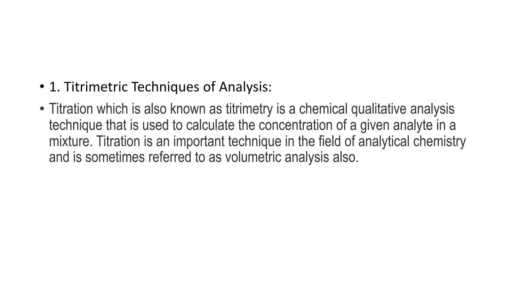 • 1. Titrimetric Techniques of Analysis:
• Titration which is also known as titrimetry is a chemical qualitative analysis
technique that is used to calculate the concentration of a given analyte in a
mixture. Titration is an important technique in the field of analytical chemistry
and is sometimes referred to as volumetric analysis also.
 