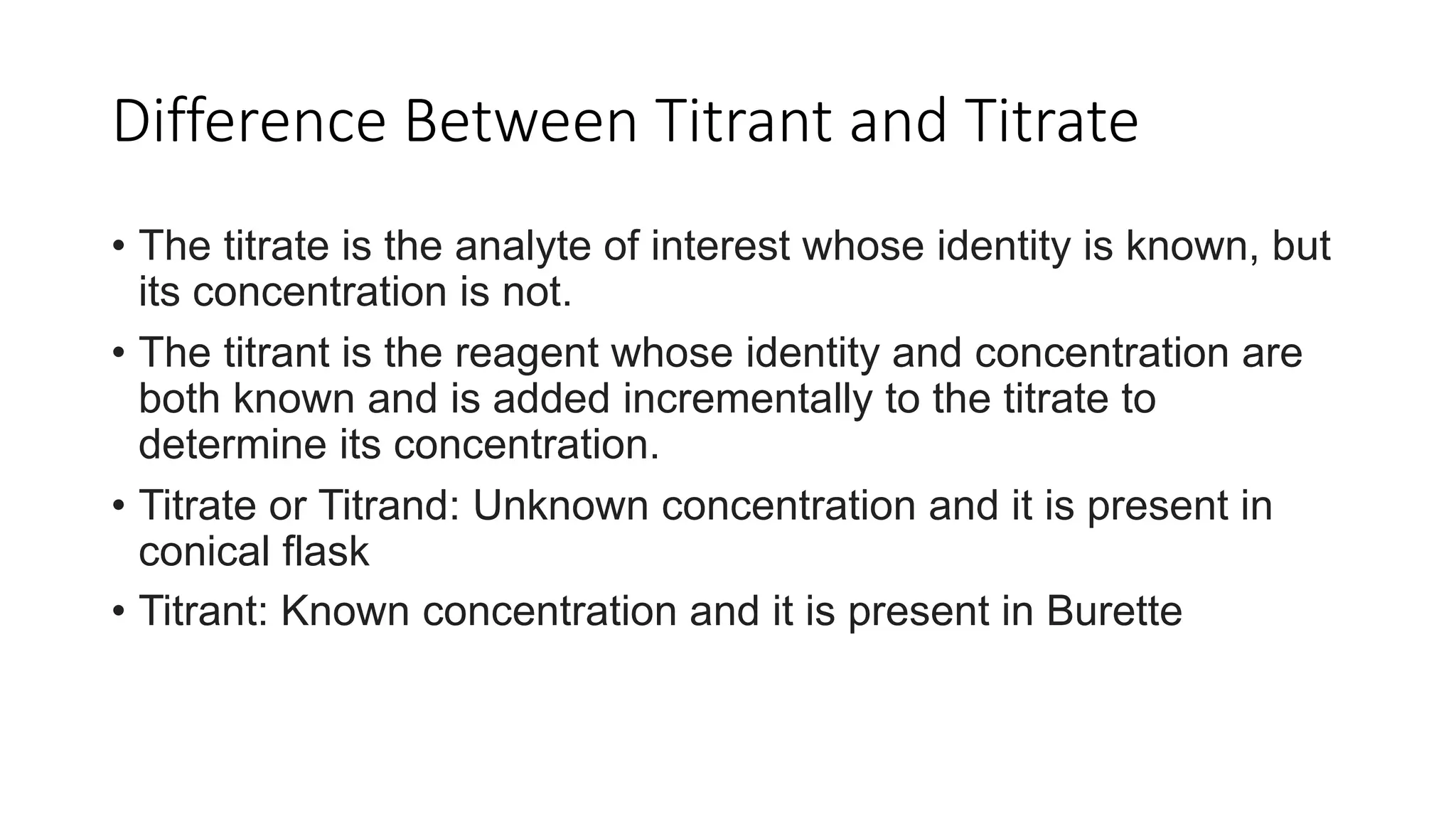 Difference Between Titrant and Titrate
• The titrate is the analyte of interest whose identity is known, but
its concentration is not.
• The titrant is the reagent whose identity and concentration are
both known and is added incrementally to the titrate to
determine its concentration.
• Titrate or Titrand: Unknown concentration and it is present in
conical flask
• Titrant: Known concentration and it is present in Burette
 