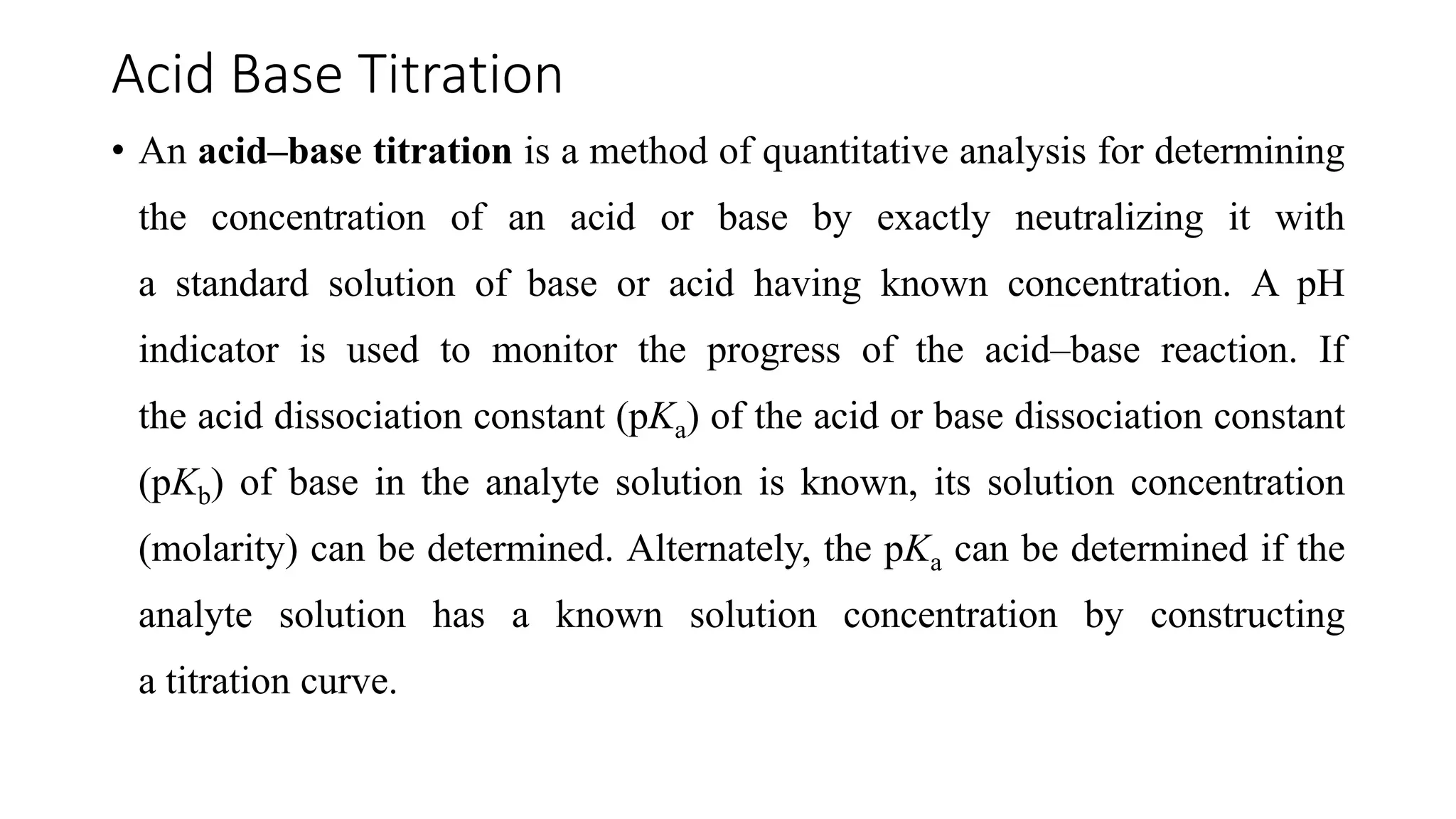 Acid Base Titration
• An acid–base titration is a method of quantitative analysis for determining
the concentration of an acid or base by exactly neutralizing it with
a standard solution of base or acid having known concentration. A pH
indicator is used to monitor the progress of the acid–base reaction. If
the acid dissociation constant (pKa) of the acid or base dissociation constant
(pKb) of base in the analyte solution is known, its solution concentration
(molarity) can be determined. Alternately, the pKa can be determined if the
analyte solution has a known solution concentration by constructing
a titration curve.
 