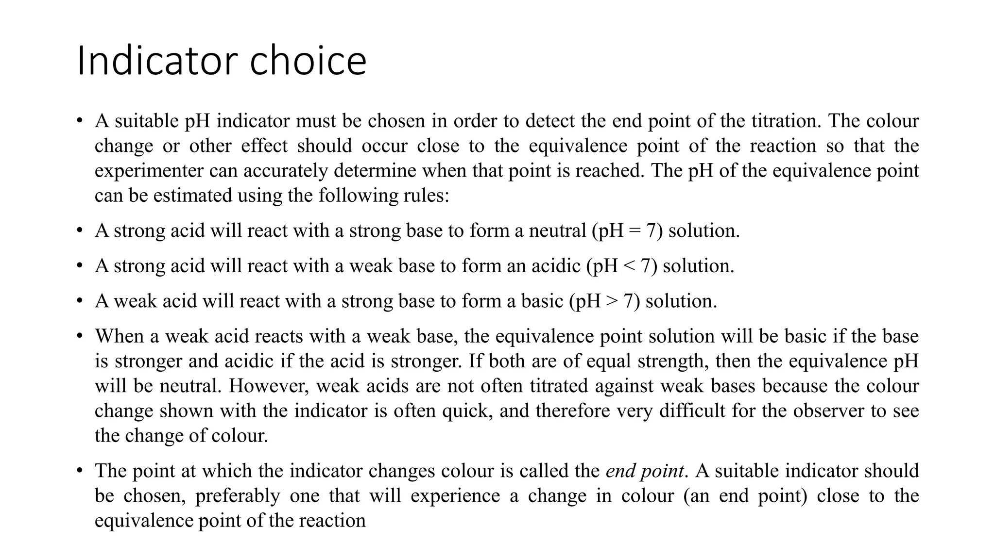 Indicator choice
• A suitable pH indicator must be chosen in order to detect the end point of the titration. The colour
change or other effect should occur close to the equivalence point of the reaction so that the
experimenter can accurately determine when that point is reached. The pH of the equivalence point
can be estimated using the following rules:
• A strong acid will react with a strong base to form a neutral (pH = 7) solution.
• A strong acid will react with a weak base to form an acidic (pH < 7) solution.
• A weak acid will react with a strong base to form a basic (pH > 7) solution.
• When a weak acid reacts with a weak base, the equivalence point solution will be basic if the base
is stronger and acidic if the acid is stronger. If both are of equal strength, then the equivalence pH
will be neutral. However, weak acids are not often titrated against weak bases because the colour
change shown with the indicator is often quick, and therefore very difficult for the observer to see
the change of colour.
• The point at which the indicator changes colour is called the end point. A suitable indicator should
be chosen, preferably one that will experience a change in colour (an end point) close to the
equivalence point of the reaction
 