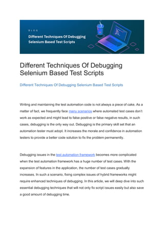 Different Techniques Of Debugging
Selenium Based Test Scripts
Different Techniques Of Debugging Selenium Based Test Scripts
Writing and maintaining the test automation code is not always a piece of cake. As a
matter of fact, we frequently face many scenarios where automated test cases don’t
work as expected and might lead to false positive or false negative results, in such
cases, debugging is the only way out. Debugging is the primary skill set that an
automation tester must adopt. It increases the morale and confidence in automation
testers to provide a better code solution to fix the problem permanently.
Debugging issues in the test automation framework becomes more complicated
when the test automation framework has a huge number of test cases. With the
expansion of features in the application, the number of test cases gradually
increases. In such a scenario, fixing complex issues of hybrid frameworks might
require enhanced techniques of debugging. In this article, we will deep dive into such
essential debugging techniques that will not only fix script issues easily but also save
a good amount of debugging time.
 