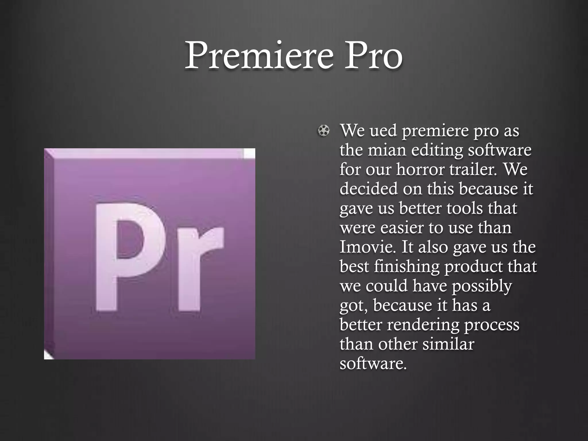 Premiere Pro
We ued premiere pro as
the mian editing software
for our horror trailer. We
decided on this because it
gave us better tools that
were easier to use than
Imovie. It also gave us the
best finishing product that
we could have possibly
got, because it has a
better rendering process
than other similar
software.
 