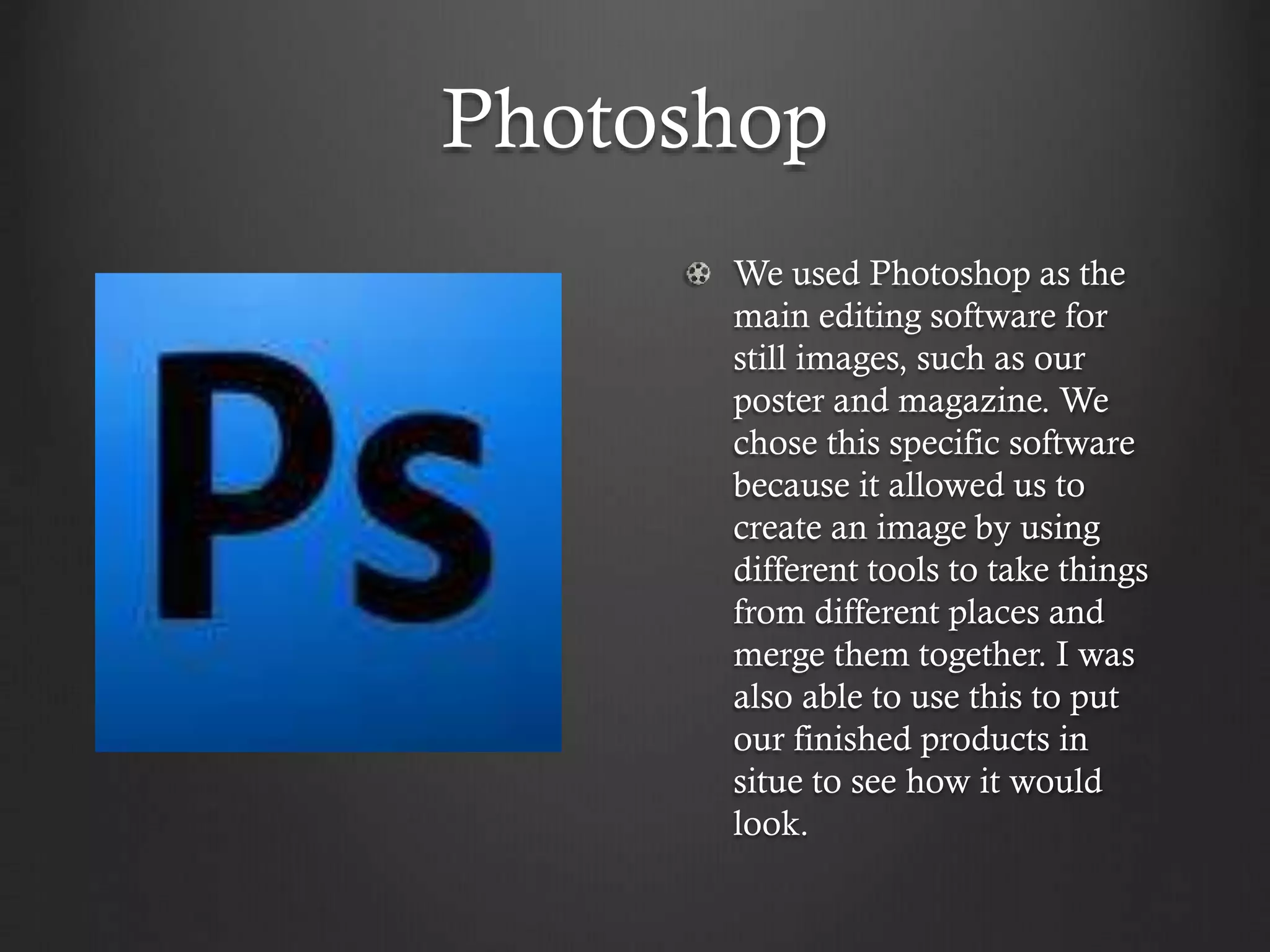 Photoshop
We used Photoshop as the
main editing software for
still images, such as our
poster and magazine. We
chose this specific software
because it allowed us to
create an image by using
different tools to take things
from different places and
merge them together. I was
also able to use this to put
our finished products in
situe to see how it would
look.
 