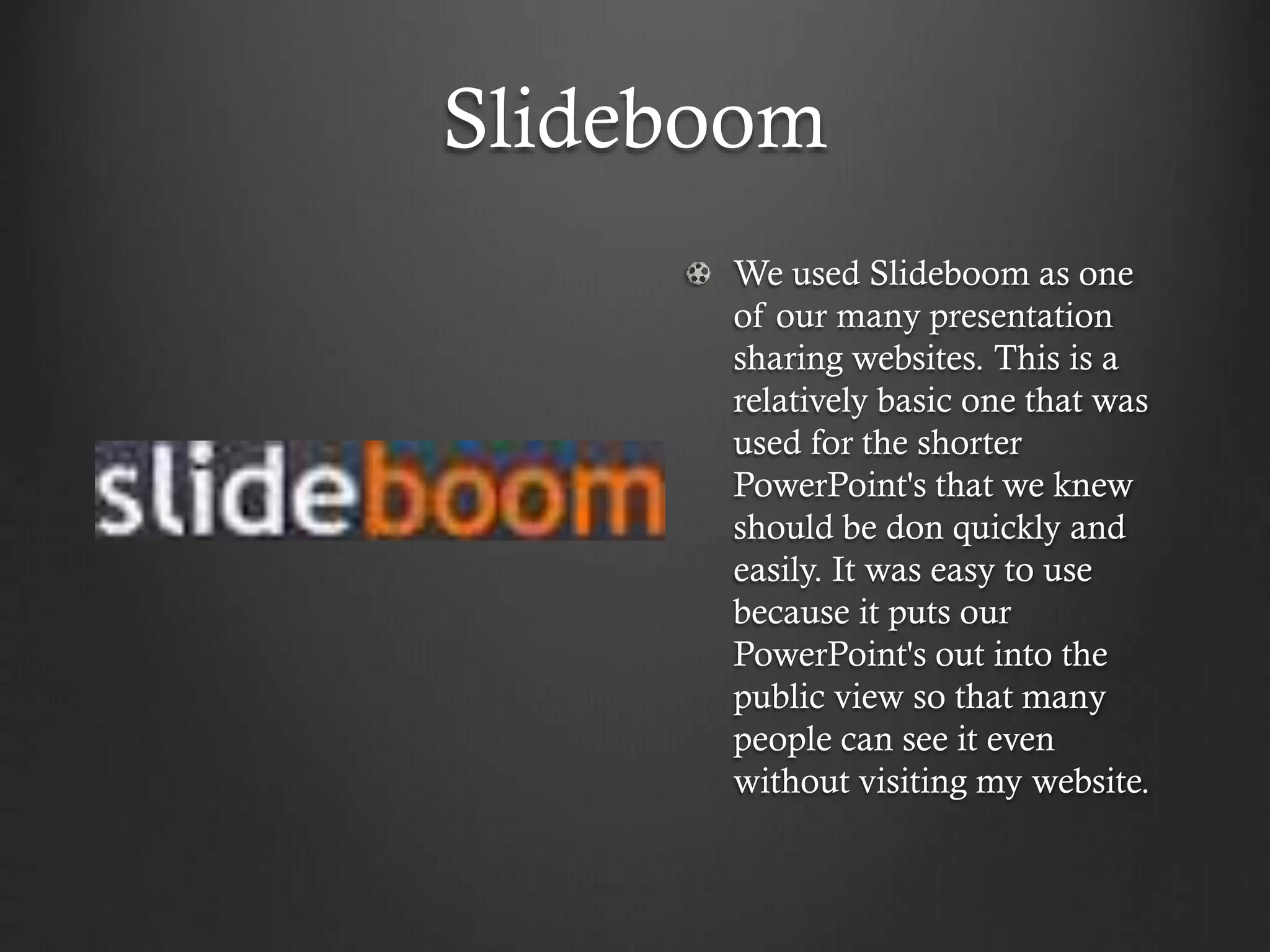 Slideboom
We used Slideboom as one
of our many presentation
sharing websites. This is a
relatively basic one that was
used for the shorter
PowerPoint's that we knew
should be don quickly and
easily. It was easy to use
because it puts our
PowerPoint's out into the
public view so that many
people can see it even
without visiting my website.
 