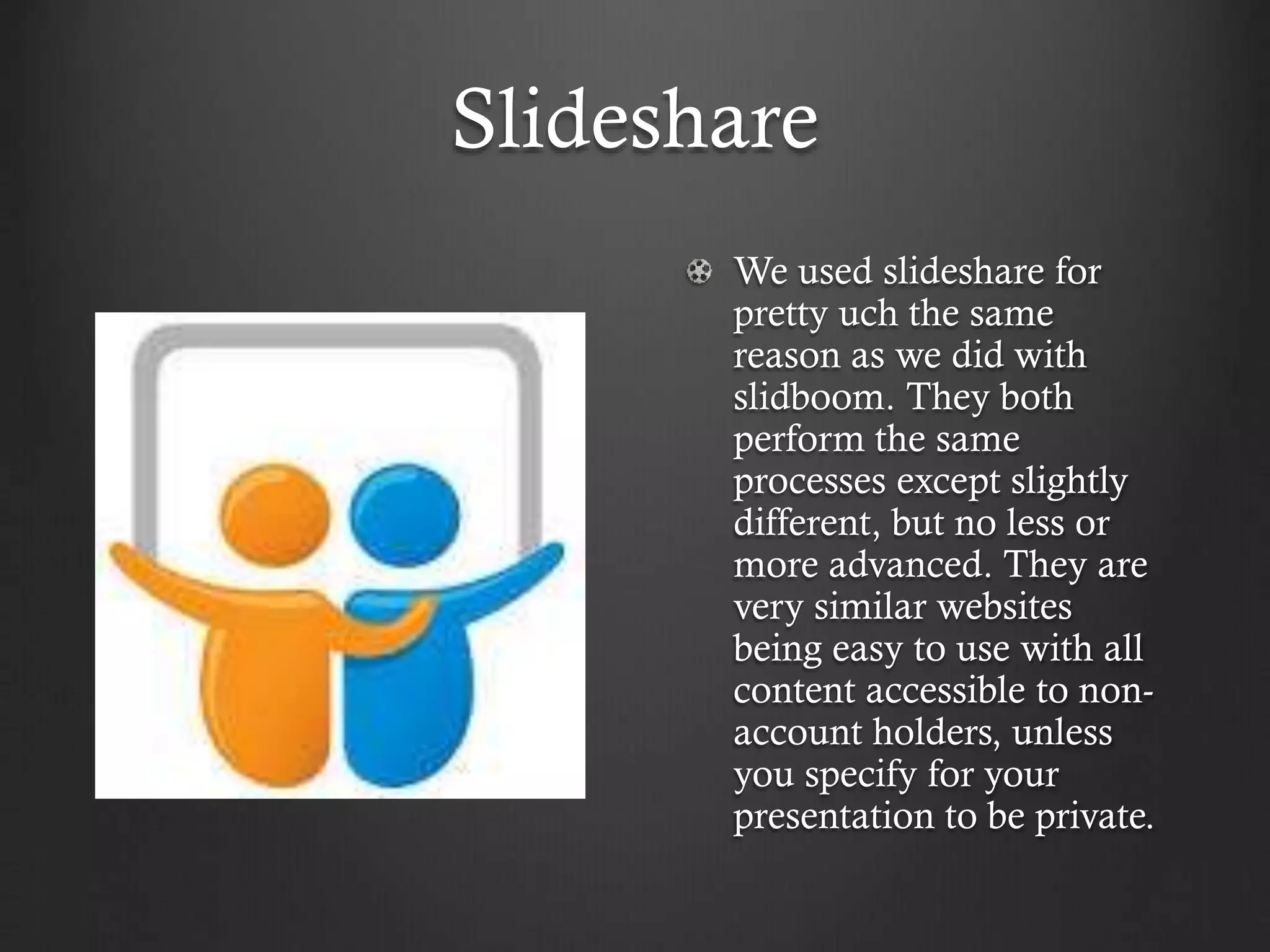 Slideshare
We used slideshare for
pretty uch the same
reason as we did with
slidboom. They both
perform the same
processes except slightly
different, but no less or
more advanced. They are
very similar websites
being easy to use with all
content accessible to non-
account holders, unless
you specify for your
presentation to be private.
 