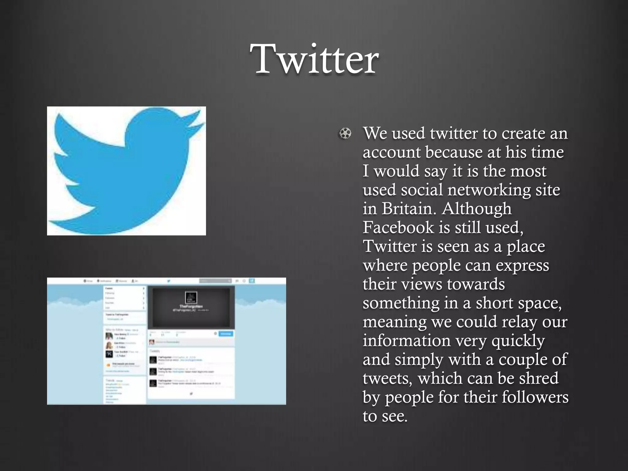 Twitter
We used twitter to create an
account because at his time
I would say it is the most
used social networking site
in Britain. Although
Facebook is still used,
Twitter is seen as a place
where people can express
their views towards
something in a short space,
meaning we could relay our
information very quickly
and simply with a couple of
tweets, which can be shred
by people for their followers
to see.
 