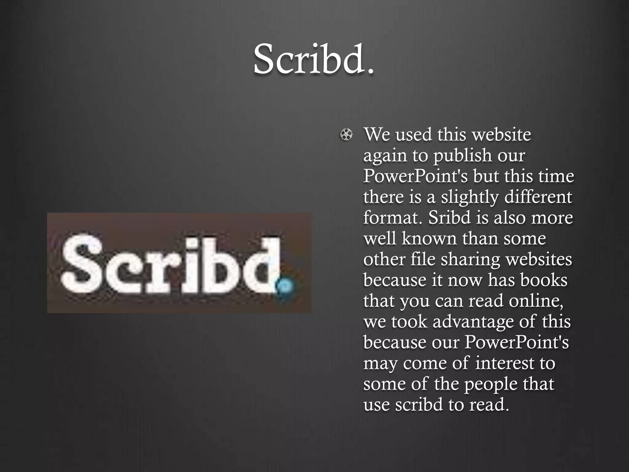 Scribd.
We used this website
again to publish our
PowerPoint's but this time
there is a slightly different
format. Sribd is also more
well known than some
other file sharing websites
because it now has books
that you can read online,
we took advantage of this
because our PowerPoint's
may come of interest to
some of the people that
use scribd to read.
 