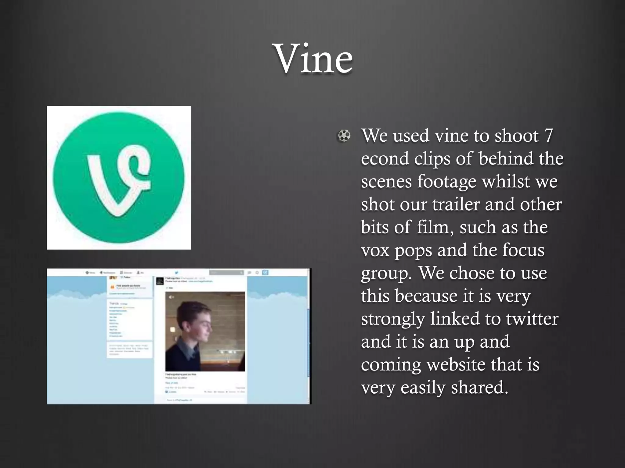 Vine
We used vine to shoot 7
econd clips of behind the
scenes footage whilst we
shot our trailer and other
bits of film, such as the
vox pops and the focus
group. We chose to use
this because it is very
strongly linked to twitter
and it is an up and
coming website that is
very easily shared.
 