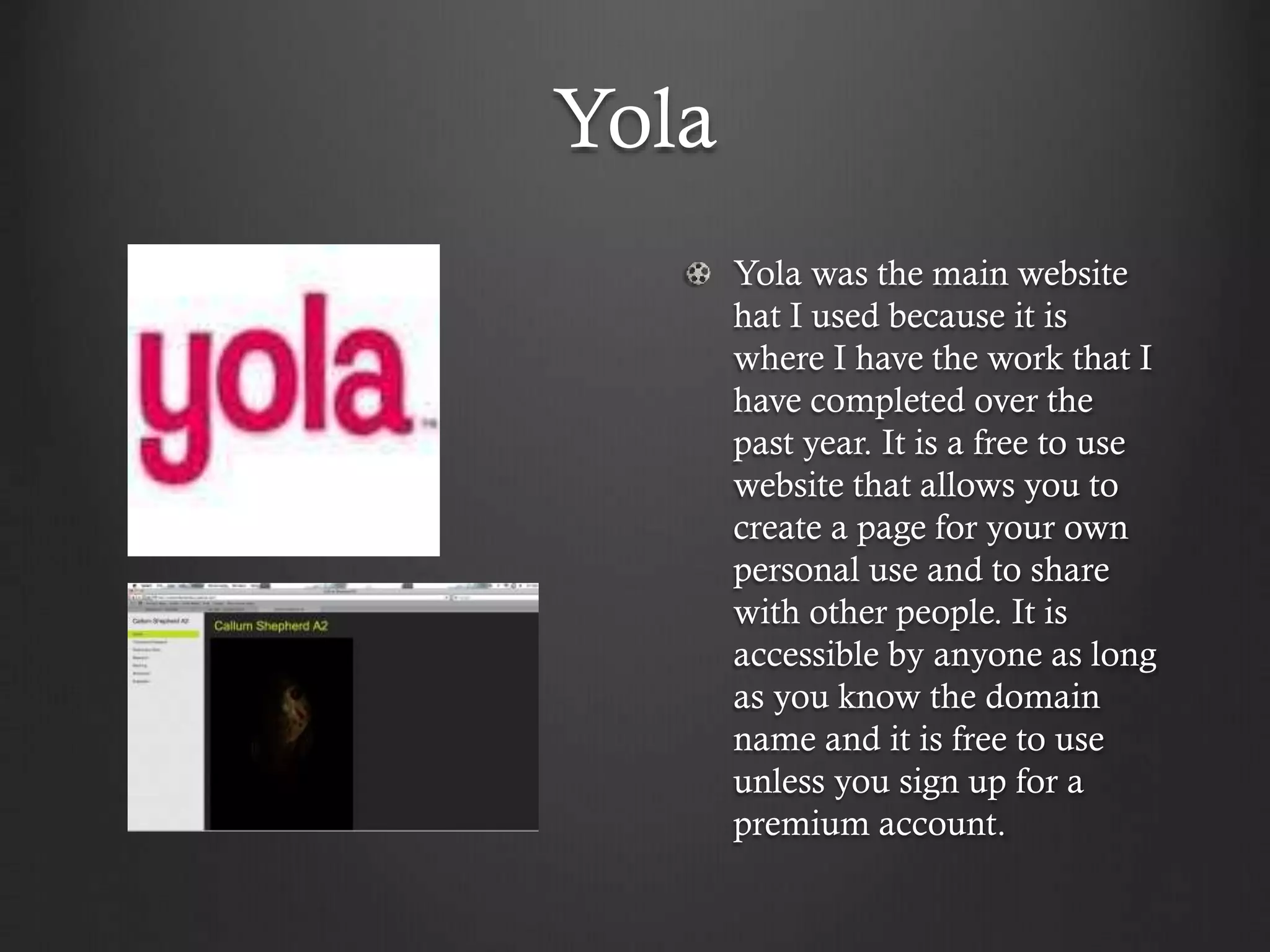 Yola
Yola was the main website
hat I used because it is
where I have the work that I
have completed over the
past year. It is a free to use
website that allows you to
create a page for your own
personal use and to share
with other people. It is
accessible by anyone as long
as you know the domain
name and it is free to use
unless you sign up for a
premium account.
 