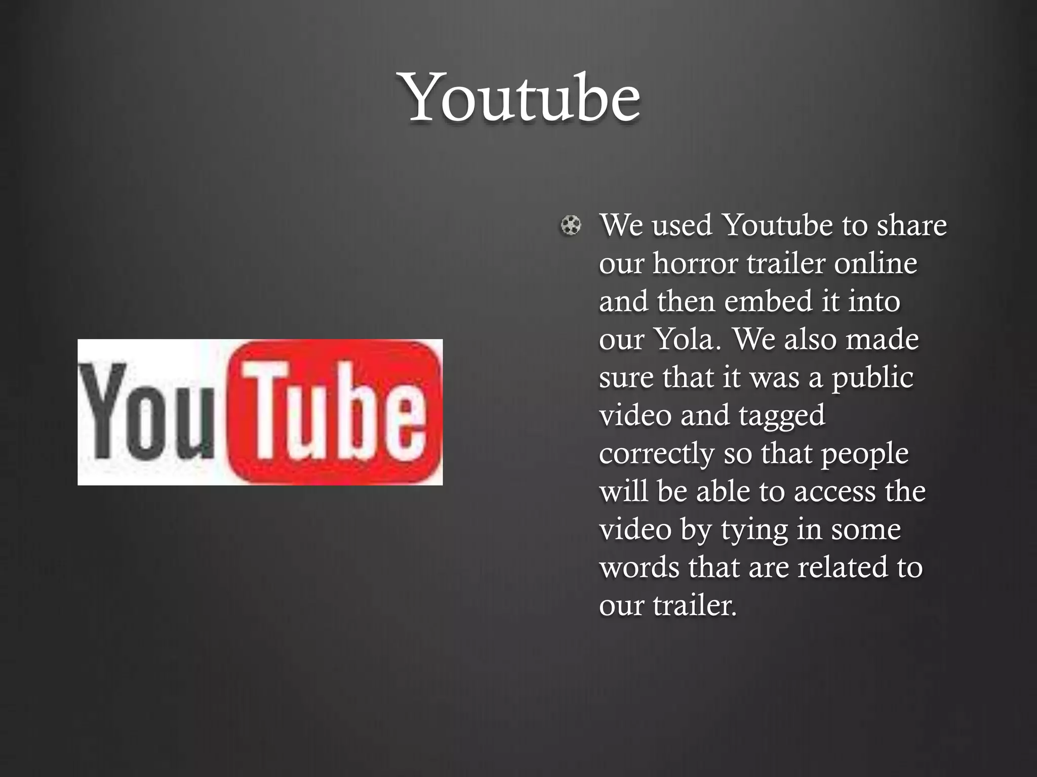 Youtube
We used Youtube to share
our horror trailer online
and then embed it into
our Yola. We also made
sure that it was a public
video and tagged
correctly so that people
will be able to access the
video by tying in some
words that are related to
our trailer.
 