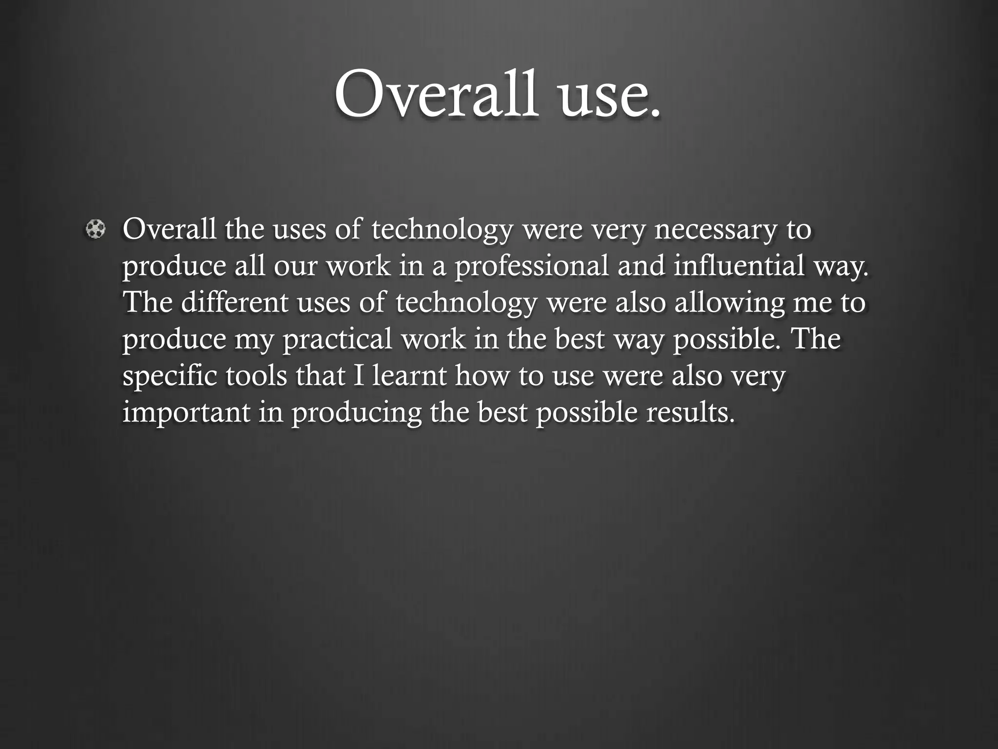 Overall use.
Overall the uses of technology were very necessary to
produce all our work in a professional and influential way.
The different uses of technology were also allowing me to
produce my practical work in the best way possible. The
specific tools that I learnt how to use were also very
important in producing the best possible results.
 