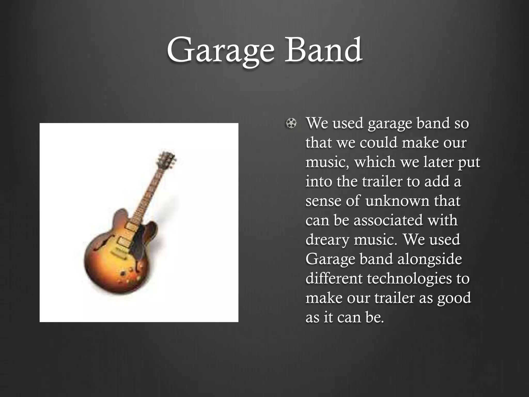 Garage Band
We used garage band so
that we could make our
music, which we later put
into the trailer to add a
sense of unknown that
can be associated with
dreary music. We used
Garage band alongside
different technologies to
make our trailer as good
as it can be.
 