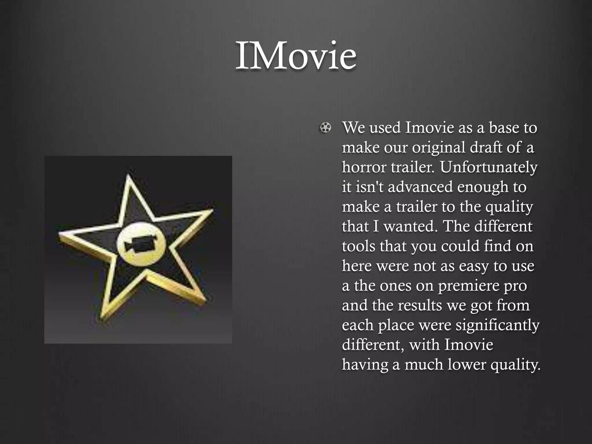 IMovie
We used Imovie as a base to
make our original draft of a
horror trailer. Unfortunately
it isn't advanced enough to
make a trailer to the quality
that I wanted. The different
tools that you could find on
here were not as easy to use
a the ones on premiere pro
and the results we got from
each place were significantly
different, with Imovie
having a much lower quality.
 