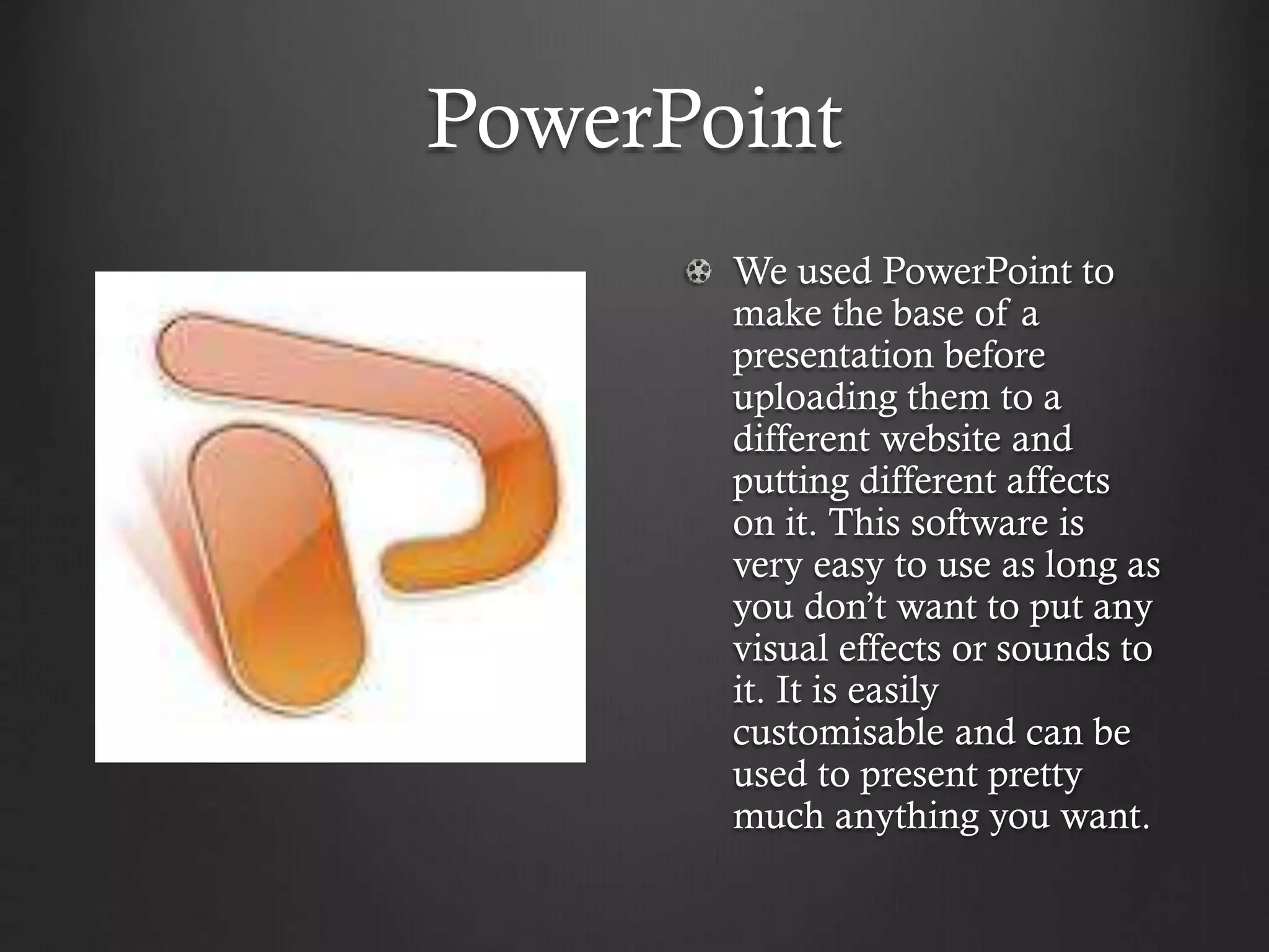 PowerPoint
We used PowerPoint to
make the base of a
presentation before
uploading them to a
different website and
putting different affects
on it. This software is
very easy to use as long as
you don’t want to put any
visual effects or sounds to
it. It is easily
customisable and can be
used to present pretty
much anything you want.
 