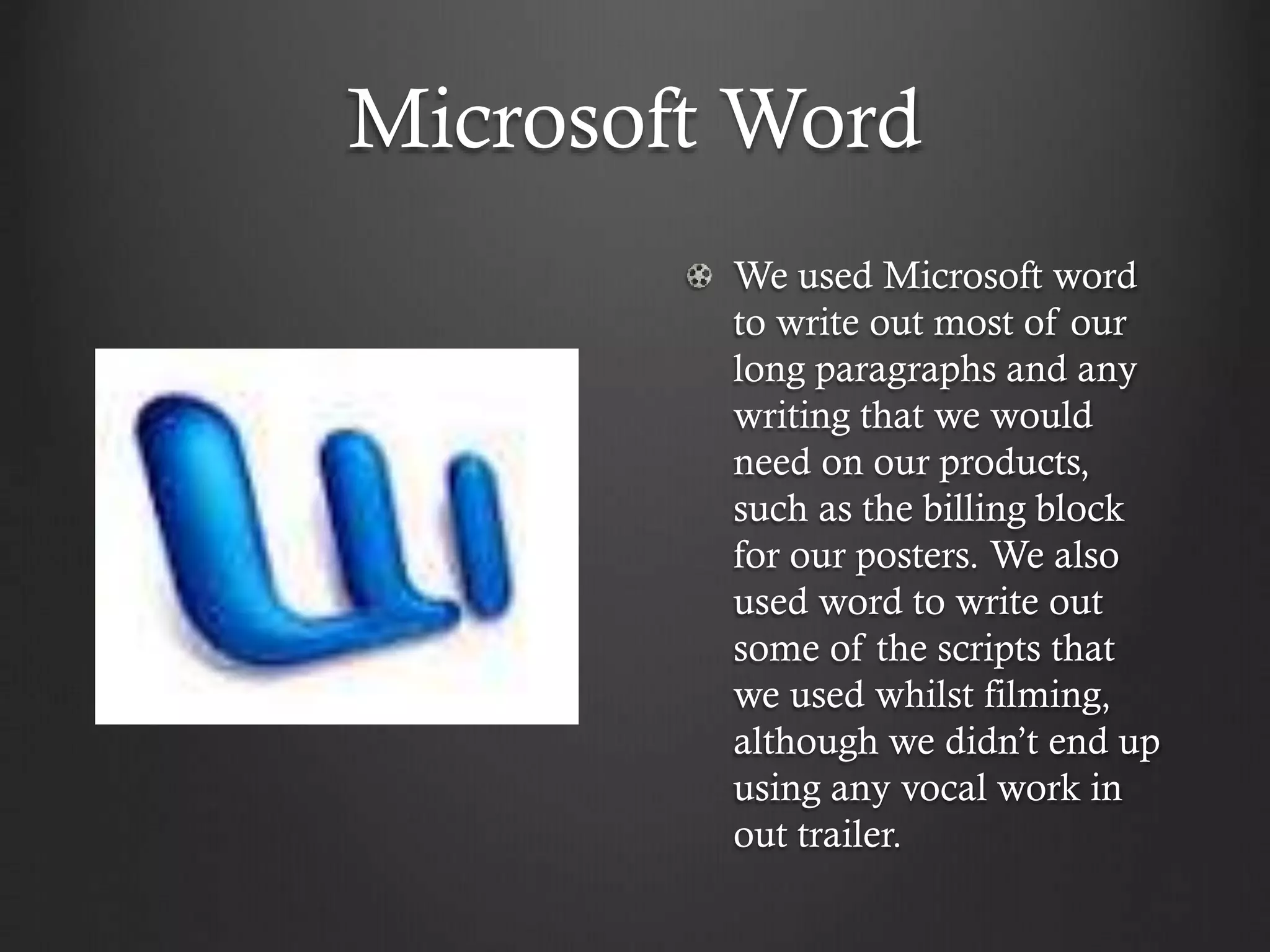 Microsoft Word
We used Microsoft word
to write out most of our
long paragraphs and any
writing that we would
need on our products,
such as the billing block
for our posters. We also
used word to write out
some of the scripts that
we used whilst filming,
although we didn’t end up
using any vocal work in
out trailer.
 
