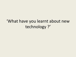 ‘What have you learnt about new
technology ?’
 
