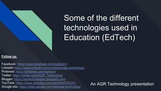 Some of the different
technologies used in
Education (EdTech)
An AGR Technology presentation
Follow us:
Facebook: https://www.facebook.com/agrtech1/
LinkedIn:https://www.linkedin.com/company/agr-technology/
Pinterest: https://pinterest.com/agrtech/
Twitter: https://twitter.com/AGR_Technology
Blogger: https://agrtechnologies.blogspot.com/
YouTube: https://www.youtube.com/user/AGRTECH1
Google site: https://sites.google.com/view/agr-technology
 