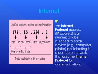 Internet
 IP:
An Internet
Protocol address
(IP address) is a
numerical label
assigned to each
device (e.g., computer,
printer) participating in
a computer network
that uses the Internet
Protocol for
communication.
 
