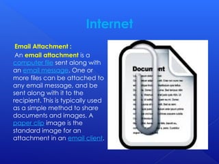 Internet
Email Attachment :
An email attachment is a
computer file sent along with
an email message. One or
more files can be attached to
any email message, and be
sent along with it to the
recipient. This is typically used
as a simple method to share
documents and images. A
paper clip image is the
standard image for an
attachment in an email client.
 