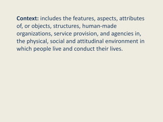 Context: includes the features, aspects, attributes
of, or objects, structures, human-made
organizations, service provision, and agencies in,
the physical, social and attitudinal environment in
which people live and conduct their lives.
 