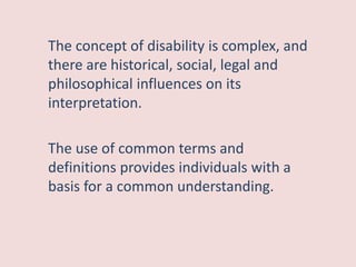 The concept of disability is complex, and
there are historical, social, legal and
philosophical influences on its
interpretation.
The use of common terms and
definitions provides individuals with a
basis for a common understanding.
 