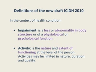 Definitions of the new draft ICIDH 2010
In the context of health condition:
• Impairment: is a loss or abnormality in body
structure or of a physiological or
psychological function.
• Activity: is the nature and extent of
functioning at the level of the person.
Activities may be limited in nature, duration
and quality.
 