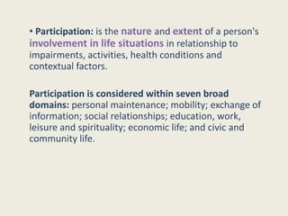• Participation: is the nature and extent of a person's
involvement in life situations in relationship to
impairments, activities, health conditions and
contextual factors.
Participation is considered within seven broad
domains: personal maintenance; mobility; exchange of
information; social relationships; education, work,
leisure and spirituality; economic life; and civic and
community life.
 