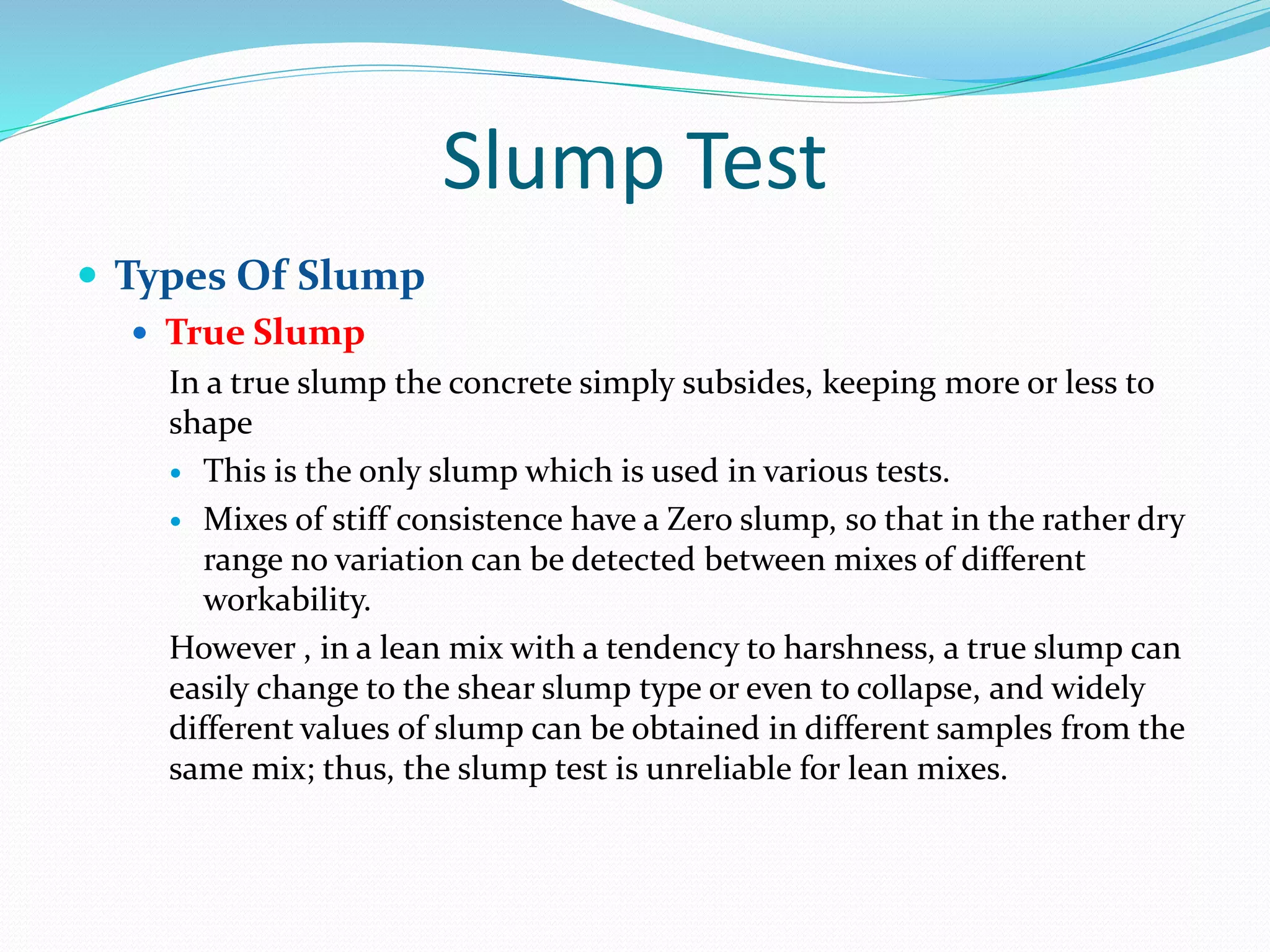 Slump Test
 Types Of Slump
 True Slump
In a true slump the concrete simply subsides, keeping more or less to
shape
 This is the only slump which is used in various tests.
 Mixes of stiff consistence have a Zero slump, so that in the rather dry
range no variation can be detected between mixes of different
workability.
However , in a lean mix with a tendency to harshness, a true slump can
easily change to the shear slump type or even to collapse, and widely
different values of slump can be obtained in different samples from the
same mix; thus, the slump test is unreliable for lean mixes.
 