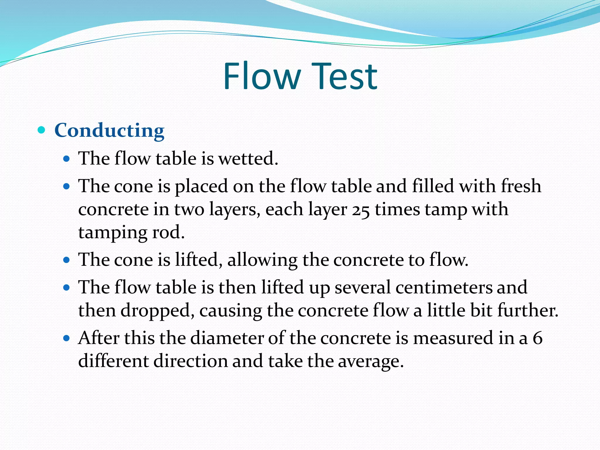 Flow Test
 Conducting
 The flow table is wetted.
 The cone is placed on the flow table and filled with fresh
concrete in two layers, each layer 25 times tamp with
tamping rod.
 The cone is lifted, allowing the concrete to flow.
 The flow table is then lifted up several centimeters and
then dropped, causing the concrete flow a little bit further.
 After this the diameter of the concrete is measured in a 6
different direction and take the average.
 