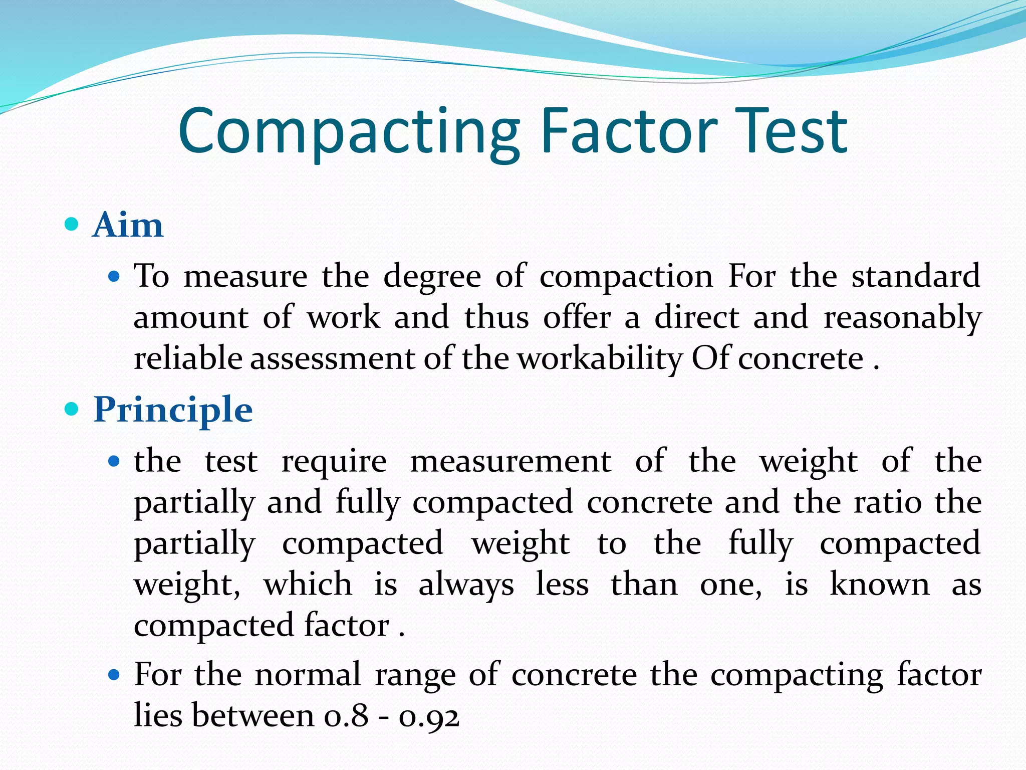 Compacting Factor Test
 Aim
 To measure the degree of compaction For the standard
amount of work and thus offer a direct and reasonably
reliable assessment of the workability Of concrete .
 Principle
 the test require measurement of the weight of the
partially and fully compacted concrete and the ratio the
partially compacted weight to the fully compacted
weight, which is always less than one, is known as
compacted factor .
 For the normal range of concrete the compacting factor
lies between 0.8 - 0.92
 