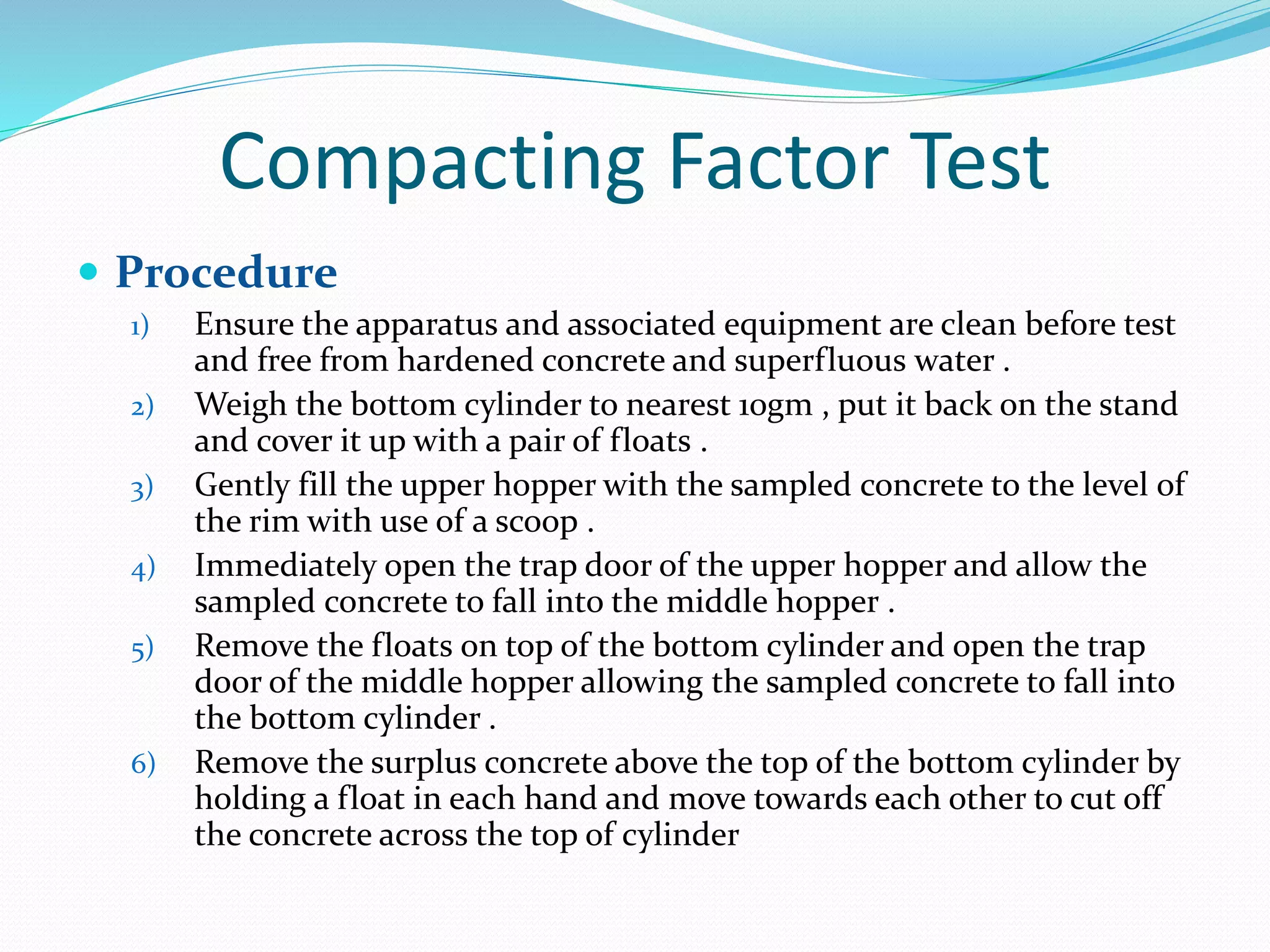 Compacting Factor Test
 Procedure
1) Ensure the apparatus and associated equipment are clean before test
and free from hardened concrete and superfluous water .
2) Weigh the bottom cylinder to nearest 10gm , put it back on the stand
and cover it up with a pair of floats .
3) Gently fill the upper hopper with the sampled concrete to the level of
the rim with use of a scoop .
4) Immediately open the trap door of the upper hopper and allow the
sampled concrete to fall into the middle hopper .
5) Remove the floats on top of the bottom cylinder and open the trap
door of the middle hopper allowing the sampled concrete to fall into
the bottom cylinder .
6) Remove the surplus concrete above the top of the bottom cylinder by
holding a float in each hand and move towards each other to cut off
the concrete across the top of cylinder
 