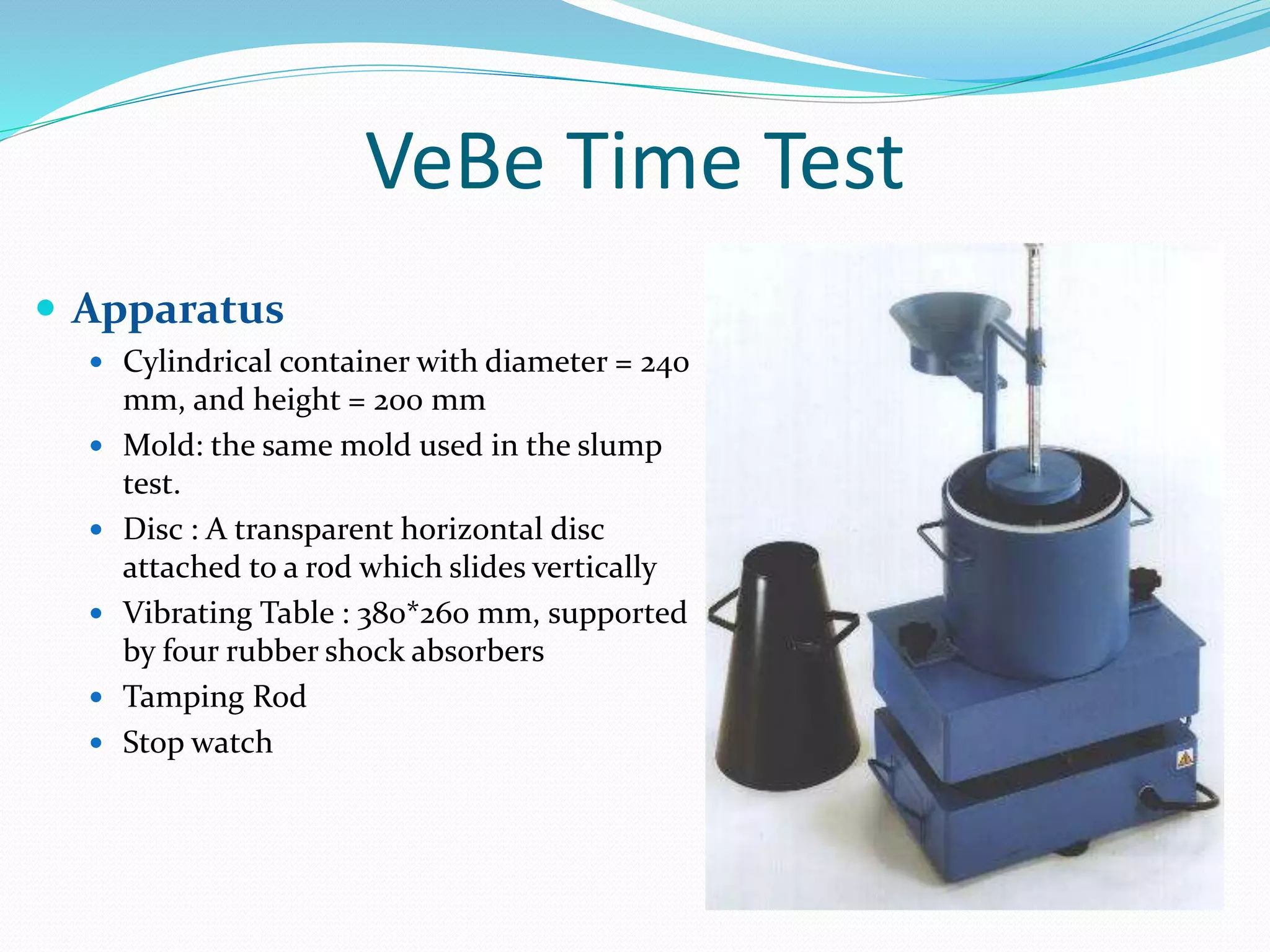 VeBe Time Test
 Apparatus
 Cylindrical container with diameter = 240
mm, and height = 200 mm
 Mold: the same mold used in the slump
test.
 Disc : A transparent horizontal disc
attached to a rod which slides vertically
 Vibrating Table : 380*260 mm, supported
by four rubber shock absorbers
 Tamping Rod
 Stop watch
 