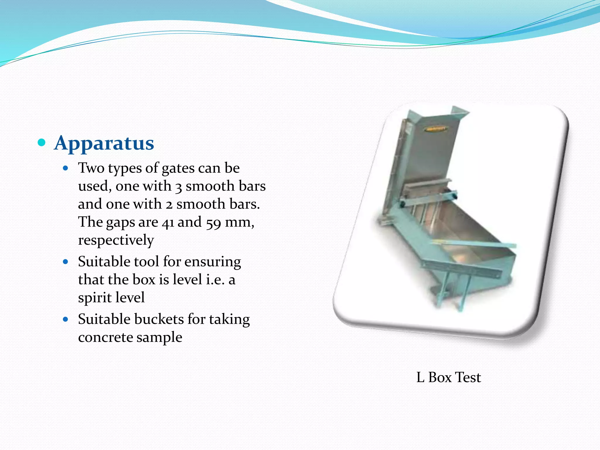  Apparatus
 Two types of gates can be
used, one with 3 smooth bars
and one with 2 smooth bars.
The gaps are 41 and 59 mm,
respectively
 Suitable tool for ensuring
that the box is level i.e. a
spirit level
 Suitable buckets for taking
concrete sample
L Box Test
 