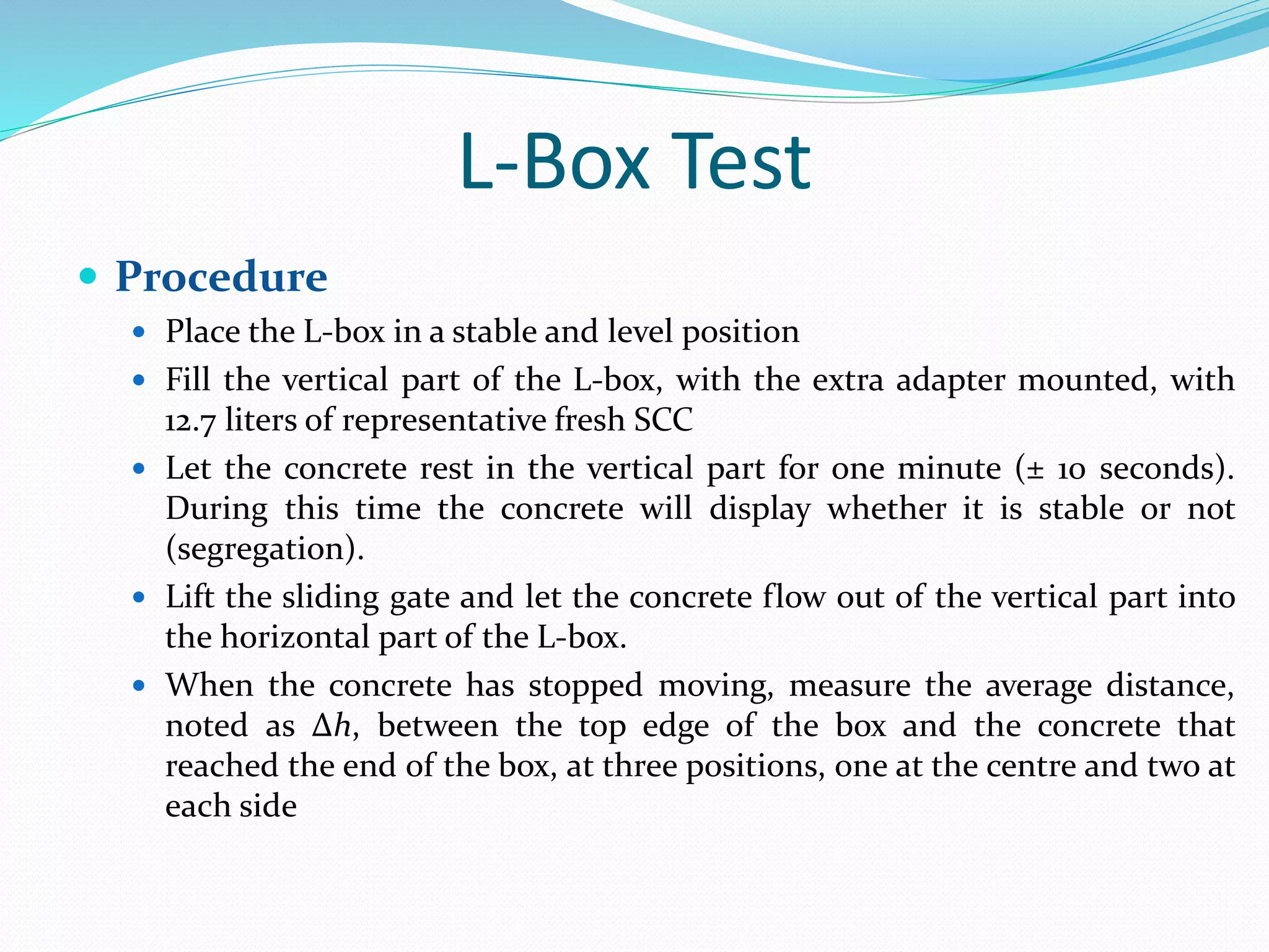 L-Box Test
 Procedure
 Place the L-box in a stable and level position
 Fill the vertical part of the L-box, with the extra adapter mounted, with
12.7 liters of representative fresh SCC
 Let the concrete rest in the vertical part for one minute (± 10 seconds).
During this time the concrete will display whether it is stable or not
(segregation).
 Lift the sliding gate and let the concrete flow out of the vertical part into
the horizontal part of the L-box.
 When the concrete has stopped moving, measure the average distance,
noted as Δh, between the top edge of the box and the concrete that
reached the end of the box, at three positions, one at the centre and two at
each side
 