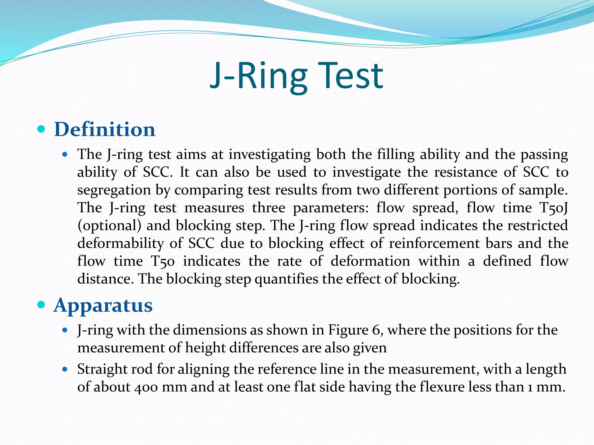 J-Ring Test
 Definition
 The J-ring test aims at investigating both the filling ability and the passing
ability of SCC. It can also be used to investigate the resistance of SCC to
segregation by comparing test results from two different portions of sample.
The J-ring test measures three parameters: flow spread, flow time T50J
(optional) and blocking step. The J-ring flow spread indicates the restricted
deformability of SCC due to blocking effect of reinforcement bars and the
flow time T50 indicates the rate of deformation within a defined flow
distance. The blocking step quantifies the effect of blocking.
 Apparatus
 J-ring with the dimensions as shown in Figure 6, where the positions for the
measurement of height differences are also given
 Straight rod for aligning the reference line in the measurement, with a length
of about 400 mm and at least one flat side having the flexure less than 1 mm.
 