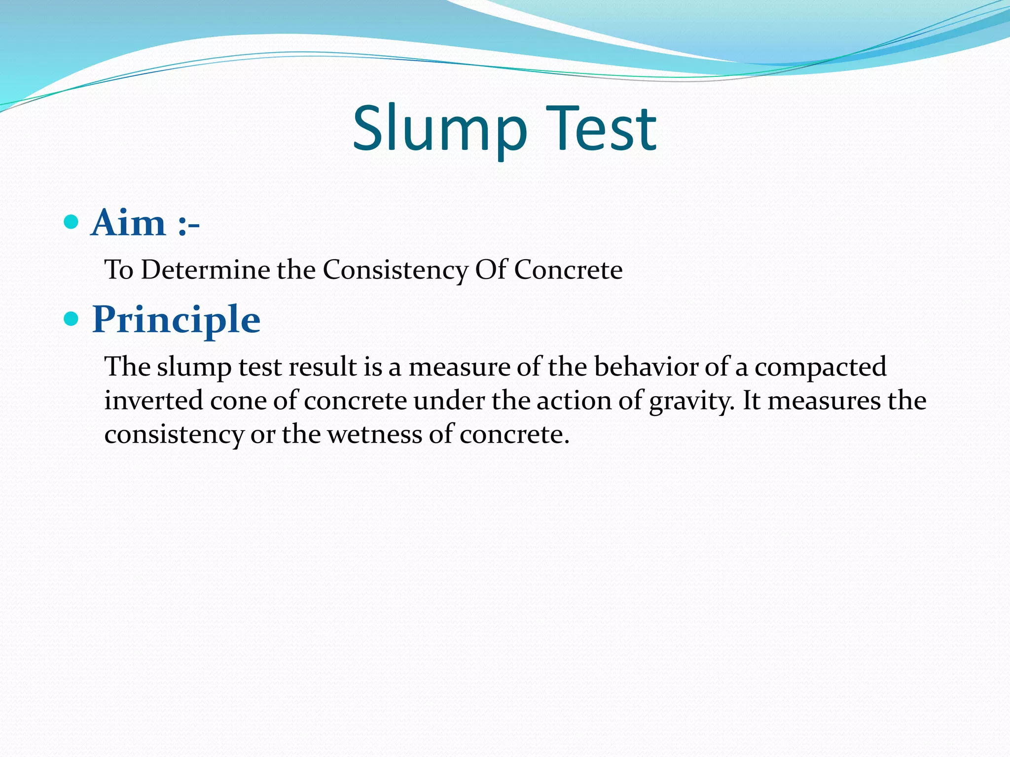 Slump Test
 Aim :-
To Determine the Consistency Of Concrete
 Principle
The slump test result is a measure of the behavior of a compacted
inverted cone of concrete under the action of gravity. It measures the
consistency or the wetness of concrete.
 
